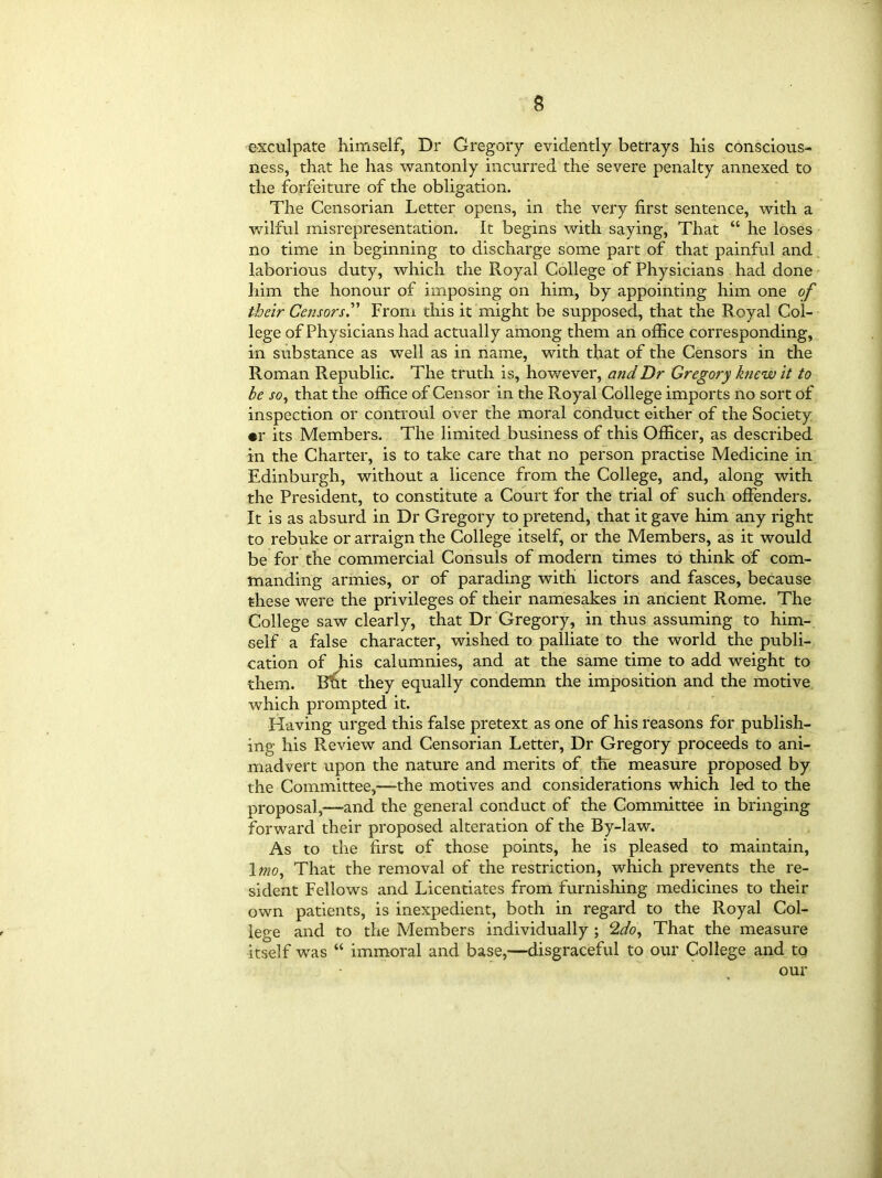 exculpate himself, Dr Gregory evidently betrays his conscious- ness, that he has wantonly incurred the severe penalty annexed to the forfeiture of the obligation. The Censorian Letter opens, in the very first sentence, with a wilful misrepresentation. It begins with saying, That “ he loses no time in beginning to discharge some part of that painful and laborious duty, which the Royal College of Physicians had done him the honour of imposing on him, by appointing him one of their Censors.” From this it might be supposed, that the Royal Col- lege of Physicians had actually among them an office corresponding, in substance as well as in name, with that of the Censors in the Roman Republic. The truth is, however, and Dr Gregory knew it to be so, that the office of Censor in the Royal College imports no sort of inspection or controul over the moral conduct either of the Society •r its Members. The limited business of this Officer, as described in the Charter, is to take care that no person practise Medicine in Edinburgh, without a licence from the College, and, along with the President, to constitute a Court for the trial of such offenders. It is as absurd in Dr Gregory to pretend, that it gave him any right to rebuke or arraign the College itself, or the Members, as it would be for the commercial Consuls of modern times to think of com- manding armies, or of parading with lictors and fasces, because these were the privileges of their namesakes in ancient Rome. The College saw clearly, that Dr Gregory, in thus assuming to him- self a false character, wished to palliate to the world the publi- cation of his calumnies, and at the same time to add weight to them. Bht they equally condemn the imposition and the motive which prompted it. Having urged this false pretext as one of his reasons for publish- ing his Review and Censorian Letter, Dr Gregory proceeds to ani- madvert upon the nature and merits of the measure proposed by the Committee,—-the motives and considerations which led to the proposal,—and the general conduct of the Committee in bringing forward their proposed alteration of the By-law. As to the first of those points, he is pleased to maintain, 1 mo. That the removal of the restriction, which prevents the re- sident Fellows and Licentiates from furnishing medicines to their own patients, is inexpedient, both in regard to the Royal Col- lege and to the Members individually ; 2do. That the measure itself was “ immoral and base,—disgraceful to our College and to our