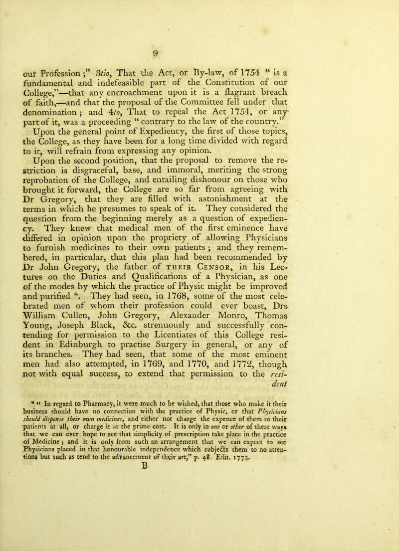 cur Profession;” Stio, That the Act, or By-law, of 1754 “ is a fundamental and indefeasible part of the Constitution of our College,”—that any encroachment upon it is a flagrant breach of faith,—and that the proposal of the Committee fell under that denomination ; and 4/o, That to repeal the Act 1754, or any- part of it, was a proceeding “ contrary to the law of the country.” Upon the general point of Expediency, the first of those topics, the College, as they have been for a long time divided with regard to it, will refrain from expressing any opinion. Upon the second position, that the proposal to remove the re- striction is disgraceful, base, and immoral, meriting the strong reprobation of the College, and entailing dishonour on those who brought it forward, the College are so far from agreeing with Dr Gregory, that they are filled with astonishment at the terms in which he presumes to speak of it. They considered the question from the beginning merely as a question of expedien- cy. They knew that medical men of the first eminence have differed in opinion upon the propriety of allowing Physicians to furnish medicines to their own patients ; and they remem- bered, in particular, that this plan had been recommended by Dr John Gregory, the father of their Censor, in his Lec- tures on the Duties and Qualifications of a Physician, as one of the modes by which the practice of Physic might be improved and purified *. They had seen, in 1768, some of the most cele- brated men of whom their profession could ever boast,. Drs William Cullen, John Gregory, Alexaxider Monro, Thomas Young, Joseph Black, &c. strenuously and successfully con- tending for permission to the Licentiates of this College resi- dent in Edinburgh to practise Surgery in general, or any of its branches. They had seen, that some of the most eminent men had also attempted, in 1769, and 1770, and 1772, though not with equal success, to extend that permission to the resi- dent * “ In regard to Pharmacy, it were much to be wished, that those who make it their business should have no connection with the practice of Physic, or that Physicians should dispense their own medicines, and either not charge the expence of them to their patients at all, or charge it at the prime cost. It is only in one or other of these ways that we can ever hope to see that simplicity of prescription take place in the practice of Medicine ; and it is only from such an arrangement that we can expect to see Physicians placed in that honourable independence which subjects them to no atten- tions but such as tend to the advancement of their art,” p. 48: Edit. 1772. B /