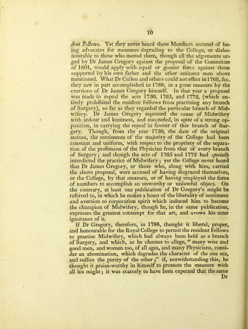 dent Fellows. Yet they never heard these Members accused of be- ing advocates for measures degrading to the College, or disho- nourable to those who moved them, though all the arguments ur- ged by Dr James Gregory against the proposal of the Committee of 1804, would apply with equal or greater force against those supported by his own father and the other eminent men above mentioned. What Dr Cullen and others could not effect in 1769, &c«, they saw in part accomplished in 1788, in a great measure by the exertions of Dr James Gregory himself. In that year a proposal was made to repeal the acts 1750, 1765, and 1772, (which en- tirely prohibited the resident Fellows from practising any branch of Surgery), so far as they regarded the particular branch of Mid* wifery. Dr James Gregory espoused the cause of Midwifery with ardour and keenness, and succeeded, in spite of a strong op- position, in carrying the repeal in favour of this branch of Sur- gery. Though, from the year 1750, the date of the original statute, the sentiments of the majority of the College had been constant and uniform, with respect to the propriety of the separa- tion of the profession of the Physician from that of every branch of Surgery; and though the acts of 1765 and 1772 had specially interdicted the practice of Midwifery; yet the College never heard that Dr James Gregory, or those who, along with him, carried the above proposal, were accused of having disgraced themselves, or the College, by that measure, or of having employed the force of numbers to accomplish an unworthy or unlawful object. On the contrary, at least one publication of Dr Gregory’s might be referred to, in which he makes a boast of the liberality of sentiment and aversion to corporation spirit which induced him to become the champion of Midwifery, though he, in the same publication, expresses the greatest contempt for that art, and avows his utter ignorance of it. If Dr Gregory, therefore, in 1788, thought it liberal, proper, and honourable for the Royal College to permit the resident Fellows to practise Midwifery, which had always been held as a branch of Surgery, and which, as he chooses to allege, “ many wise and good men, and women too, of all ages, and many Physicians, consi- der an abomination, which degrades the character of the one sex, and sullies the purity of the other if, notwithstanding this, he thought it praise-worthy in himself to promote the measure with all his might; it was scarcely to have been expected that the same
