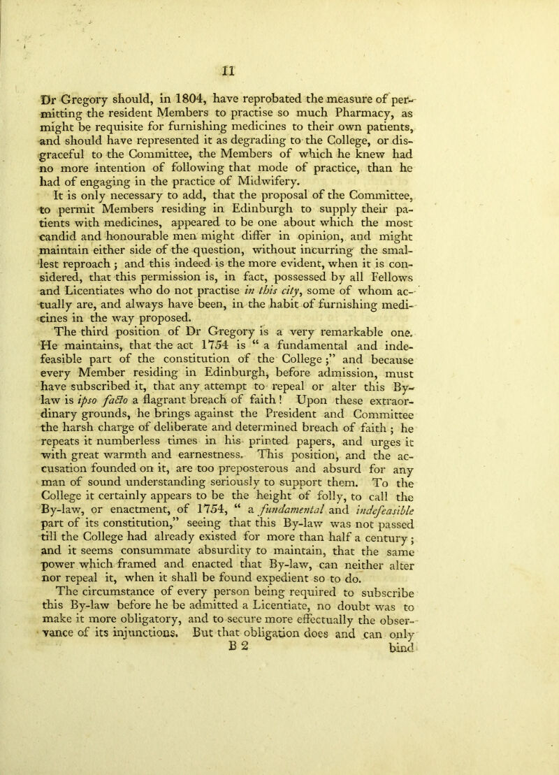 tl Dr Gregory should, in 1804, have reprobated the measure of per- mitting the resident Members to practise so much Pharmacy, as might be requisite for furnishing medicines to their own patients, and should have represented it as degrading to the College, or dis- graceful to the Committee, the Members of which he knew had no more intention of following that mode of practice, than he had of engaging in the practice of Midwifery. It is only necessary to add, that the proposal of the Committee, to permit Members residing in Edinburgh to supply their pa- tients with medicines, appeared to be one about which the most candid and honourable men might differ in opinion, and might maintain either side of the question, without incurring the smal- lest reproach ; and this indeed is the more evident, when it is con- sidered, that this permission is, in fact, possessed by all Fellows and Licentiates who do not practise in this city, some of whom ac- tually are, and always have been, in the habit of furnishing medi- cines in the way proposed. The third position of Dr Gregory is a very remarkable one. He maintains,, that the act 1754 is “a fundamental and inde- feasible part of the constitution of the College and because every Member residing in Edinburgh, before admission, must have subscribed it, that any attempt to repeal or alter this By- law is ipso fafto a flagrant breach of faith ! Upon these extraor- dinary grounds, he brings against the President and Committee the harsh charge of deliberate and determined breach of faith ; he repeats it numberless times in his printed papers, and urges it with great warmth and earnestness. This position; and the ac- cusation founded on it, are too preposterous and absurd for any man of sound understanding seriously to support them. To the College it certainly appears to be the height of folly, to call the By-law, or enactment, of 1754, “ a fundamental and indefeasible. part of its constitution,” seeing that this By-law was not passed till the College had already existed for more than half a century ; and it seems consummate absurdity to maintain, that the same power which framed and enacted that By-law, can neither alter nor repeal it, when it shall be found expedient so to do. The circumstance of every person being required to subscribe this By-law before he be admitted a Licentiate, no doubt was to make it more obligatory, and to secure more effectually the obser- vance of its injunctions. But that obligation does and can only B 2 bind