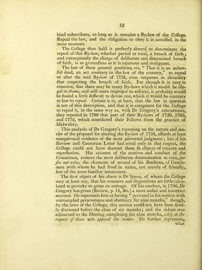 bind subscribers, so long as it remains a By-law of the College. Repeal the law, and the obligation to obey it is annulled in the same moment. The College thus hold it perfectly absurd to denominate the repeal of this By-law, whether partial or total, a breach of faith ; and consequently the charge of deliberate and determined breach of faith, is as groundless as it is injurious and malignant. The last of these general positions, viz. “ That it is an unlaw- ful deed, an act contrary to the law of the country,” to repeal or alter the said By-law of 1754, even surpasses in absurdity that respecting the breach of faith. For though it is easy to conceive, that there may be many By-laws which it would be ille- gal to frame, and still more improper to enforce, it probably would be found a little difficult to devise one, which it would be contrary to law to repeal. Certain it is, at least, that the law in question is not of this description, and that it is competent for the College to repeal it, in the same way as, with Dr Gregory’s concurrence, they repealed in 1788 that part of their By-laws of 1750, 1765, and 1772, which interdicted their Fellows from the practice of Midwifery. This analysis of Dr Gregory’s reasoning on the nature and me- rits of the proposal for altering the By-law of 1754, affords at least unequivocal evidence of the most perverted judgment; but if his Review and Censorian Letter had erred only in that respect, the College could not have deemed them fit objects of censure and reprobation. Flis account of the motives and conduct of the Committee, evinces the most deliberate determination to ruin,per fas aat nefas, the character of several of his Brethren, of Gentle- men .with whom he had lived in terms, not merely of friendly, but of the most familiar intercourse. The first object of his abuse is Dr Spens, of whom the College may at least say, that his manners and dispositions are little calcu- lated to provoke so gross an outrage. Of his conduct, in 1796, Dr Gregory has given (Review, p. 14, &c.) a most unfair and incorrect account. Fie represents him as having “ persisted in his motion with unexampled perseverance and obstinacy for nine months,” though, by the laws of the College, this motion could not have been final- ly discussed before the close of six months ; and the debate was adjourned to the Meeting completing the nine months, solely at the request of those who opposed the motion. He further represents, what