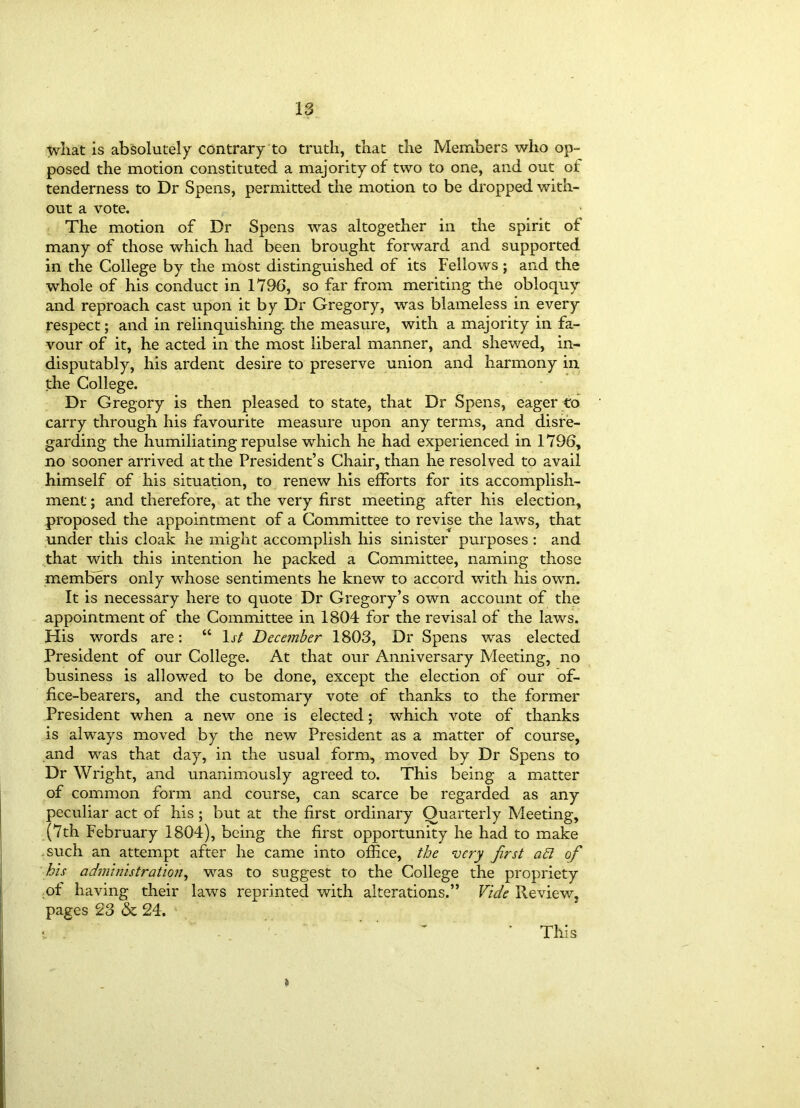 what is absolutely contrary to truth, that the Members who op- posed the motion constituted a majority of two to one, and out of tenderness to Dr Spens, permitted the motion to be dropped with- out a vote. The motion of Dr Spens was altogether in the spirit of many of those which had been brought forward and supported in the College by the most distinguished of its Fellows ; and the whole of his conduct in 1796, so far from meriting the obloquy and reproach cast upon it by Dr Gregory, was blameless in every respect; and in relinquishing, the measure, with a majority in fa- vour of it, he acted in the most liberal manner, and shewed, in- disputably, his ardent desire to preserve union and harmony in the College. Dr Gregory is then pleased to state, that Dr Spens, eager to carry through his favourite measure upon any terms, and disre- garding the humiliating repulse which he had experienced in 1796, no sooner arrived at the President’s Chair, than he resolved to avail himself of his situation, to renew his efforts for its accomplish- ment; and therefore, at the very first meeting after his election, proposed the appointment of a Committee to revise the laws, that under this cloak he might accomplish his sinister purposes : and that with this intention he packed a Committee, naming those members only whose sentiments he knew to accord with his own. It is necessary here to quote Dr Gregory’s own account of the appointment of the Committee in 1804 for the revisal of the laws. His words are: “ 1st December 1803, Dr Spens was elected President of our College. At that our Anniversary Meeting, no business is allowed to be done, except the election of our of- fice-bearers, and the customary vote of thanks to the former President when a new one is elected; which vote of thanks is always moved by the new President as a matter of course, and was that day, in the usual form, moved by Dr Spens to Dr Wright, and unanimously agreed to. This being a matter of common form and course, can scarce be regarded as any peculiar act of his ; but at the first ordinary Quarterly Meeting, (7th February 1804), being the first opportunity he had to make such an attempt after he came into office, the very first ad of his administration, was to suggest to the College the propriety of having their laws reprinted with alterations.” Vide Review, pages 23 & 24. i This