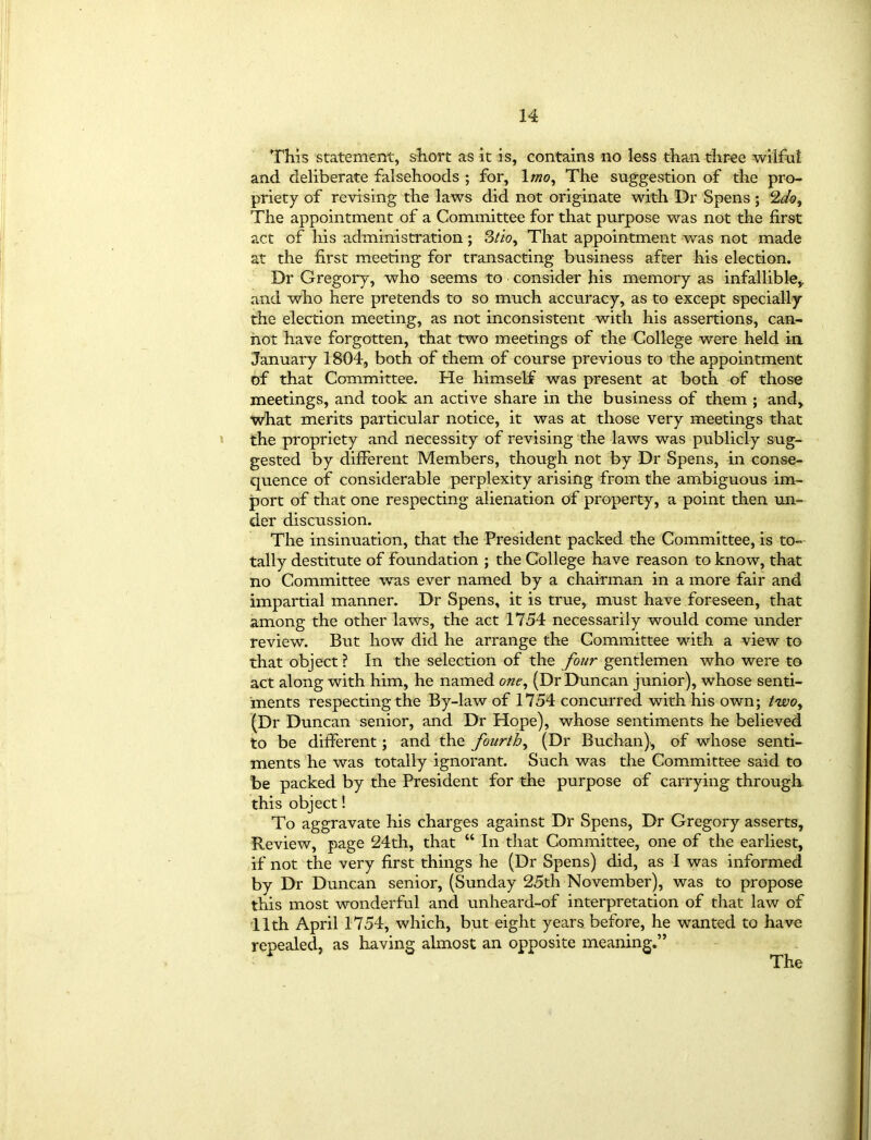 This statement, short as it is, contains no less than three wilful and deliberate falsehoods ; for, 1 mo. The suggestion of the pro- priety of revising the laws did not originate with Dr Spens ; 2do. The appointment of a Committee for that purpose was not the first act of his administration; That appointment was not made at the first meeting for transacting business after his election. Dr Gregory, who seems to consider his memory as infallible,, and who here pretends to so much accuracy, as to except specially the election meeting, as not inconsistent with his assertions, can- not have forgotten, that two meetings of the College were held in January 1804, both of them of course previous to the appointment of that Committee. He himself was present at both of those meetings, and took an active share in the business of them ; and, what merits particular notice, it was at those very meetings that the propriety and necessity of revising the laws was publicly sug- gested by different Members, though not by Dr Spens, in conse- quence of considerable perplexity arising from the ambiguous im- port of that one respecting alienation of property, a point then un- der discussion. The insinuation, that the President packed the Committee, is to- tally destitute of foundation ; the College have reason to know, that no Committee was ever named by a chairman in a more fair and impartial manner. Dr Spens, it is true, must have foreseen, that among the other laws, the act 1754 necessarily would come under review. But how did he arrange the Committee with a view to that object ? In the selection of the four gentlemen who were to act along with him, he named one, (Dr Duncan junior), whose senti- ments respecting the By-law of 1754 concurred with his own; two, (Dr Duncan senior, and Dr Hope), whose sentiments he believed to be different; and the fourth, (Dr Buchan), of whose senti- ments he was totally ignorant. Such was the Committee said to be packed by the President for the purpose of carrying through this object! To aggravate his charges against Dr Spens, Dr Gregory asserts. Review, page 24th, that “ In that Committee, one of the earliest, if not the very first things he (Dr Spens) did, as I was informed by Dr Duncan senior, (Sunday 25th November), was to propose this most wonderful and unheard-of interpretation of that law of 11th April 1754, which, but eight years before, he wanted to have repealed, as having almost an opposite meaning.”