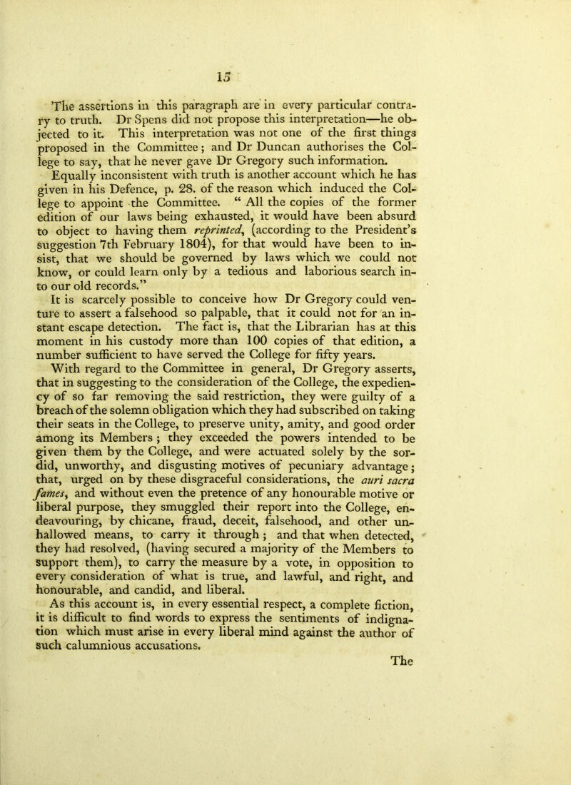 The assertions in this paragraph are in every particular contra- ry to truth. Dr Spens did not propose this interpretation—he ob- jected to it. This interpretation was not one of the first things proposed in the Committee; and Dr Duncan authorises the Col- lege to say, that he never gave Dr Gregory such information. Equally inconsistent with truth is another account which he has given in his Defence, p. 28. of the reason which induced the Col- lege to appoint the Committee. “ All the copies of the former edition of our laws being exhausted, it would have been absurd to object to having them reprinted, (according to the President’s suggestion 7th February 1804), for that would have been to in- sist, that we should be governed by laws which we could not know, or could learn only by a tedious and laborious search in- to our old records.” It is scarcely possible to conceive how Dr Gregory could ven- ture to assert a falsehood so palpable, that it could not for an in- stant escape detection. The fact is, that the Librarian has at this moment in his custody more than 100 copies of that edition, a number sufficient to have served the College for fifty years. With regard to the Committee in general, Dr Gregory asserts, that in suggesting to the consideration of the College, the expedien- cy of so far removing the said restriction, they were guilty of a breach of the solemn obligation which they had subscribed on taking their seats in the College, to preserve unity, amity, and good order among its Members ; they exceeded the powers intended to be given them by the College, and were actuated solely by the sor- did, unworthy, and disgusting motives of pecuniary advantage j that, urged on by these disgraceful considerations, the auri sacra fames, and without even the pretence of any honourable motive or liberal purpose, they smuggled their report into the College, en- deavouring, by chicane, fraud, deceit, falsehood, and other un- hallowed means, to carry it through; and that when detected, they had resolved, (having secured a majority of the Members to Support them), to carry the measure by a vote, in opposition to every consideration of what is true, and lawful, and right, and honourable, and candid, and liberal. As this account is, in every essential respect, a complete fiction, it is difficult to find words to express the sentiments of indigna- tion which must arise in every liberal mind against the author of such calumnious accusations. The