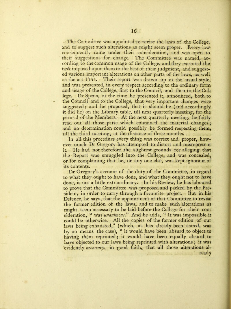 The Committee was appointed to revise the laws of the College* and to suggest such alterations as might seem proper. Every law consequently came under their consideration, and was open to their suggestions for change. The Committee was named, ac- cording to the common usage of the College, and they executed the task imposed upon them to the best of their judgment, and suggest- ed various important alterations on other parts of the laws, as well as the act 1751. Their report was drawn up in the usual style, and was presented, in every respect according to the ordinary form and usage of the College, first to the Council, and then to the Col- lege. Dr Spens, at the time he presented it, announced, both to the Council and to the College, that very important changes were suggested; and he proposed, that it should lie (and accordingly it did lie) on the Library table, till next quarterly meeting, for the perusal of the Members. At the next quarterly meeting, he fairly read out all those parts which contained the material changes ; and no determination could possibly be formed respecting them, till the third meeting, at the distance of three months. In all this procedure every thing was correct and proper, how- ever much Dr Gregory has attempted to distort and misrepresent it. He had not therefore the slightest grounds for alleging than the Report was smuggled into the College, and was concealed, or for complaining that he, or any one else, was kept ignorant of its contents. Dr Gregory’s account of the duty of the Committee, in regard to what they ought to have done, and what they ought not to have done, is not a little extraordinary. In his Review, he has laboured to prove that the Committee was proposed and packed by the Pre- sident, in order to carry through a favourite project. But in his Defence, he says, that the appointment of that Committee to revise the former edition of the laws, and to make such alterations as might seem necessary to be laid before the College for their con- sideration, “ was unanimous.” And he adds, “ It was impossible it could be otherwise. All the copies of the former edition of our laws being exhausted,” (which, as has already been stated, was by no means the case), “ it would have been absurd to object to having them reprinted; it would have been equally absurd to have objected to our laws being reprinted with alterations; it was evidently necessary, in good faith, that all those alterations al- ready
