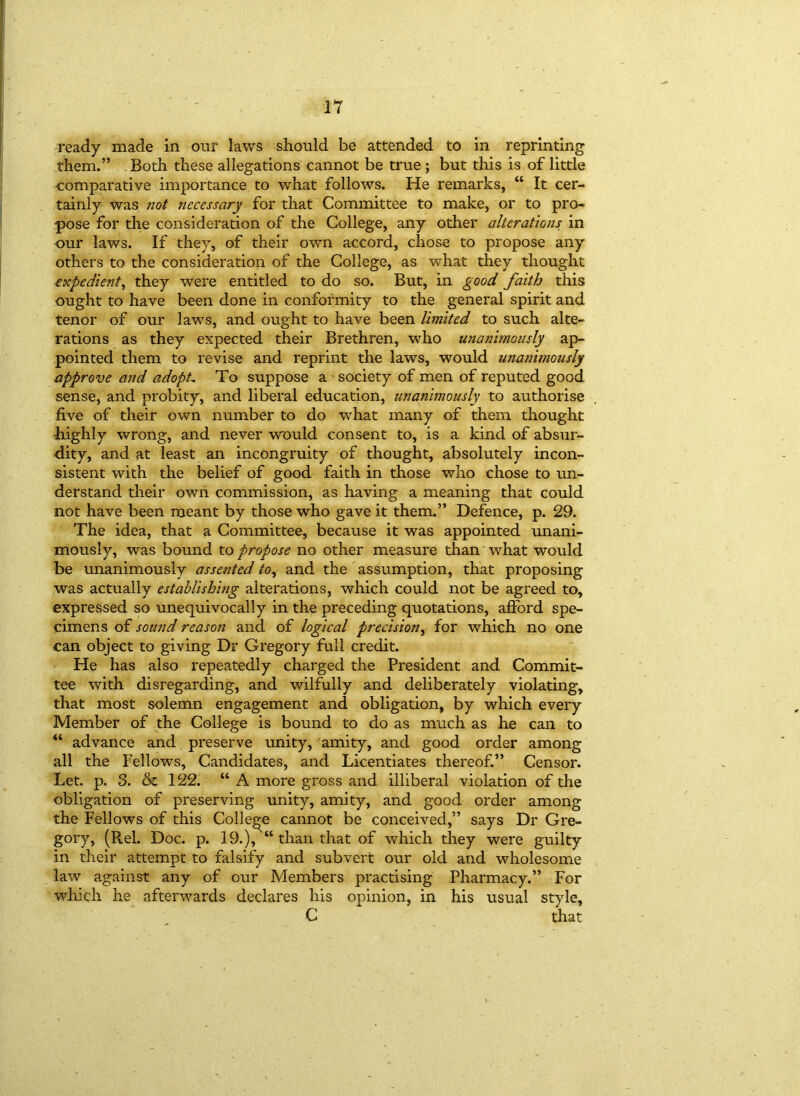 ready made in our laws should be attended to in reprinting them.” Both these allegations cannot be true ; but this is of little comparative importance to what follows. He remarks, “ It cer- tainly was not necessary for that Committee to make, or to pro- pose for the consideration of the College, any other alterations in our laws. If they, of their own accord, chose to propose any others to the consideration of the College, as what they thought expedient, they were entitled to do so. But, in good faith this ought to have been done in conformity to the general spirit and tenor of our laws, and ought to have been limited to such alte- rations as they expected their Brethren, who unanimously ap- pointed them to revise and reprint the laws, would unanimously approve and adopL To suppose a society of men of reputed good sense, and probity, and liberal education, unanimously to authorise five of their own number to do what many of them thought -highly wrong, and never would consent to, is a kind of absur- dity, and at least an incongruity of thought, absolutely incon- sistent with the belief of good faith in those who chose to un- derstand their own commission, as having a meaning that could not have been meant by those who gave it them.” Defence, p. 29. The idea, that a Committee, because it was appointed unani- mously, was bound to propose no other measure than what would be unanimously assented to, and the assumption, that proposing was actually establishing alterations, which could not be agreed to, expressed so unequivocally in the preceding quotations, afford spe- cimens of sound reason and of logical precision, for which no one can object to giving Dr Gregory full credit. He has also repeatedly charged the President and Commit- tee with disregarding, and wilfully and deliberately violating, that most solemn engagement and obligation, by which every Member of the College is bound to do as much as he can to “ advance and preserve unity, amity, and good order among all the Fellows, Candidates, and Licentiates thereof.” Gensor. Let. p. 3. & 122. “ A more gross and illiberal violation of the obligation of preserving unity, amity, and good order among the Fellows of this College cannot be conceived,” says Dr Gre- gory, (Rel. Doc. p. 19.), “ than that of which they were guilty in their attempt to falsify and subvert our old and wholesome law against any of our Members practising Pharmacy.” For which he afterwards declares his opinion, in his usual style, C that