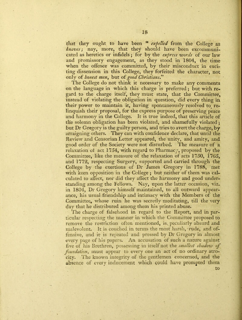 that they ought to have been “ expelled from the College as knaves', nay, more, that they should have been excommuni- cated as heretics or infidels; for by the express words of our law and promissory engagement, as they stood in 1804, the time when the offence was committed, by their misconduct in exci- ting dissension in this College, they forfeited the character, not only of honest men, but of good Christianr.” The College do not think it necessary to make any comments on the language in which this charge is preferred; but with re- gard to the charge itself, they must state, that the Committee, instead of violating the obligation in question, did every thing in their power to maintain it, having spontaneously resolved to^ re- linquish their proposal, for the express purpose of preserving peace and harmony in the College. It is true indeed, that this article of the solemn obligation has been violated, and shamefully violated; but Dr Gregory is the guilty person, and tries to avert the charge, by arraigning others. They can with confidence declare, that until the Review and Censorian Letter appeared, the unity, and amity, and good order of the Society were not disturbed. The measure of a relaxation of act 1754, with regard to Pharmacy, proposed by the Committee, like the measure of the relaxation of acts 1750, 1765, and 1772, respecting Surgery, supported and carried through the College by the exertions of Dr James Gregory in 1788, met with keen opposition in the College ; but neither of them was cal- culated to affect, nor did they affect the harmony and good under- standing among the Fellows. Nay, upon the latter occasion, viz. in 1804, Dr Gregory himself maintained, to all outward appear- ance, his usual friendship and intimacy with the Members of the Committee, whose ruin he was secretly meditating, till the very day that he distributed amopg them his printed abuse. The charge of falsehood in regard to the Report, and in par- ticular respecting the manner in which the Committee proposed to remove the restriction often mentioned, is, peculiarly absurd and malevolent. It is couched in terms the most harsh, -rude, and of- fensive, and it is repeated and pressed by Dr Gregory in almost every page of his papers. An accusation of such a nature against five of his Brethren, possessing in itself not the smallest shadow of foundation, must appear to every one an act of no ordinary atro- city. The known integrity of the gentlemen concerned, and the absence of every inducement which could have prompted them to