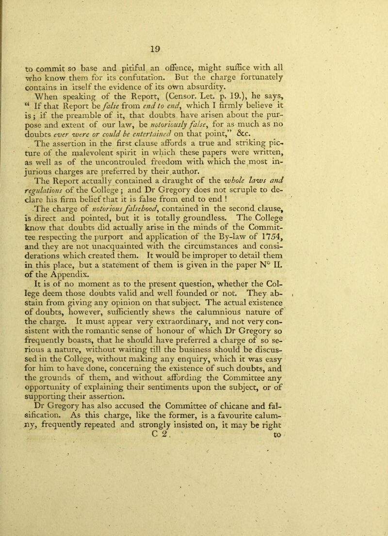 to commit so base and pitiful an offence, might suffice with all who know them for its confutation. But the charge fortunately contains in itself the evidence of its own absurdity. When speaking of the Report, (Censor. Let. p. 19.), he says, ct If that Report be false from end to end, which I firmly believe it is; if the preamble of it, that doubts have arisen about the pur- pose and extent of our law, be notoriously false, for as much as no doubts ever were or could be entertained on that point,” &c. The assertion in the first clause affords a true and striking pic- ture of the malevolent spirit in which these papers were written, as well as of the uncontrouled freedom with which the^most in- jurious charges are preferred by their,author. The Report actually contained a draught of the whole laws and regulations of the College; and Dr Gregory does not scruple to de- clare his firm belief that it is false from end to end ! The charge of notorious falsehood, contained in the second clause, is direct and pointed, but it is totally groundless. The College know that doubts did actually arise in the minds of the Commit- tee respecting the purport and application of the By-law of 1754, and they are not unacquainted with the circumstances and consi- derations which created them. It would be improper to detail them in this place, but a statement of them is given in the paper N° II. of the Appendix. It is of no moment as to the present question, whether the Col- lege deem those doubts valid and well founded or not. They ab- stain from giving any opinion on that subject. The actual existence of doubts, however, sufficiently shews the calumnious nature of the charge. It must appear very extraordinary, and not very con- sistent with the romantic sense of honour of which Dr Gregory so frequently boasts, that he should have preferred a charge of so se- rious a nature, without waiting till the business should be discus- sed in the College, without making any enquiry, which it was easy for him to have done, concerning the existence of such doubts, and the grounds of them, and without affording the Committee any opportunity of explaining their sentiments upon the subject, or of supporting their assertion. Dr Gregory has also accused the Committee of chicane and fal- sification. As this charge, like the former, is a favourite calum- ny, frequently repeated and strongly insisted on, it may be right Cl to
