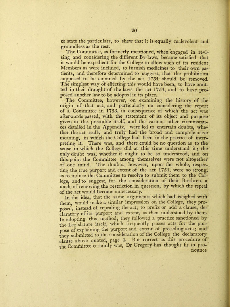 to state the particulars, to shew that it is equally malevolent and groundless as the rest. The Committee, as formerly mentioned, when engaged in revi- sing and considering the different By-laws, became satisfied that it would be expedient for the College to allow such of its resident Members as were inclined, to furnish medicines to their own pa- tients, and therefore determined to suggest, that the prohibition supposed to be enjoined by the act 1754 should be removed. The simplest way of effecting this would have been, to have omit- ted in their draught of the laws the act 1754, and to have pro- posed another law to be adopted in its place. The Committee, however, on examining the history of the origin of that act, and particularly on considering the report of a Committee in 1753, in consequence of which the act was afterwards passed, with the statement of its object and purpose given in the preamble itself, and the various other circumstan- ces detailed in the Appendix, were led to entertain doubts, whe- ther the act really and truly had the broad and comprehensive meaning, in which the College had been in the practice of inter- preting it. There was, and there could be no question as to the sense in which the College did at this time understand it; the only doubt was, whether it ought to be so understood, and on this point the Committee among themselves were not altogether of one mind. The doubts, however, upon the whole, respec-. ting the true purport and extent of the act 1754, were so strong, as to induce the Committee to resolve to submit them to the Col- lege, and to suggest, for the consideration of their Brethren, a mode of removing the restriction in question, by which the repeal of the act would become unnecessary. In the idea, that the same arguments which had weighed with, them, would make a similar impression on the College, they pro- posed, instead of repealing the act, to prefix or add a clause, de- claratory of its purport and extent, as then understood by them. In adopting this method, they followed a practice sanctioned by the Legislature itself, which frequently passes acts for the pur- pose of explaining the purport and extent of preceding acts; and they submitted to the consideration of the College the declaratory clause above quoted, page 4. But correct as this procedure of the Committee certainly was, Dr Gregory has thought fit to pro- ; nounce