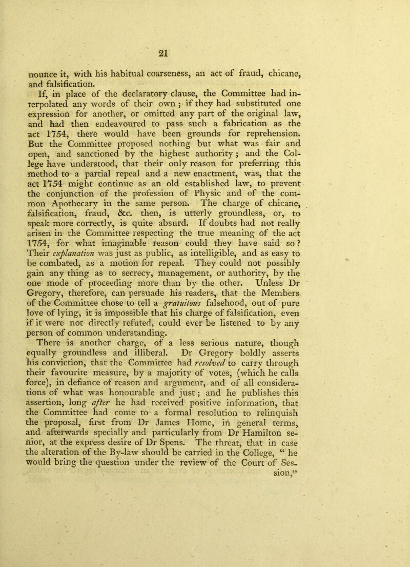 nounce it, with his habitual coarseness, an act of fraud, chicane, and falsification. If, in place of the declaratory clause, the Committee had in- terpolated any words of their own ; if they had substituted one expression for another, or omitted any part of the original law, and had then endeavoured to pass such a fabrication as the act 1754, there would have been grounds for reprehension. But the Committee proposed nothing but what was fair and open, and sanctioned by the highest authority; and the Col- lege have understood, that their only reason for preferring this method to a partial repeal and a new enactment, was, that the act 1754 might continue as an old established law, to prevent the conjunction of the profession of Physic and of the com- mon Apothecary in the same person. The charge of chicane, falsification, fraud, &c. then, is utterly groundless, or, to speak more correctly, is quite absurd. If doubts had not really arisen in the Committee respecting the true meaning of the act 1754, for what imaginable reason could they have said so ? Their explanation was just as public, as intelligible, and as easy to be combated, as a motion for repeal. They could not possibly gain any thing as to secrecy, management, or authority, by the one mode of proceeding more than by the other. Unless Dr Gregory, therefore, can persuade his readers, that the Members of the Committee chose to tell a gratuitous falsehood, out of pure love of lying, it is impossible that his charge of falsification, even if it were not directly refuted, could ever be listened to by any person of common understanding. There is another charge, of a less serious nature, though equally groundless and illiberal. Dr Gregory boldly asserts his conviction, that the Committee had resolved to carry through their favourite measure, by a majority of votes, (which he calls force), in defiance of reason and argument, and of all considera- tions of what was honourable and just; and he publishes this assertion, long after he had received positive information, that the Committee had come to a formal resolution to relinquish the proposal, first from Dr James Home, in general terms, and afterwards specially and particularly from Dr Hamilton se- nior, at the express desire of Dr Spens. The threat, that in case the alteration of the By-law should be carried in the College, “ he would bring the question under the review of the Court of Ses- sion,”