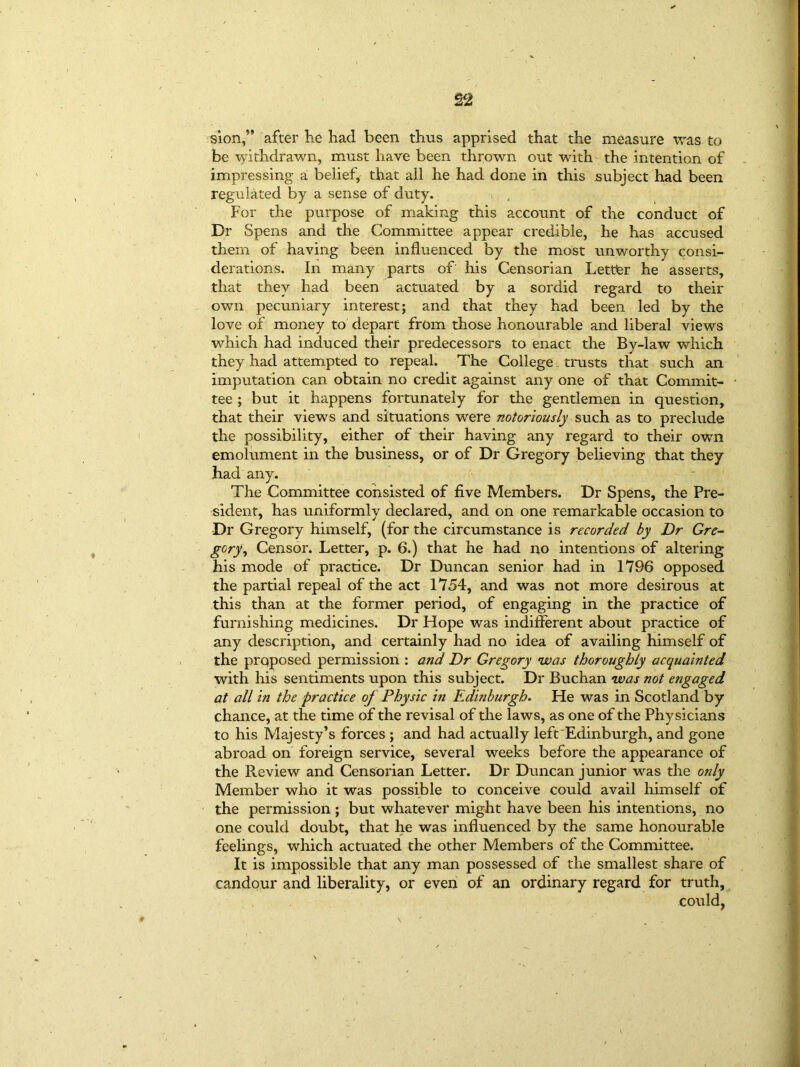 sion,” after he had been thus apprised that the measure was to be withdrawn, must have been thrown out with the intention of impressing a belief, that all he had done in this subject had been regulated by a sense of duty. For the purpose of making this account of the conduct of Dr Spens and the Committee appear credible, he has accused them of having been influenced by the most unworthy consi- derations. In many parts of his Censorian Letter he asserts, that they had been actuated by a sordid regard to their own pecuniary interest; and that they had been led by the love of money to depart from those honourable and liberal views which had induced their predecessors to enact the By-law which they had attempted to repeal. The College _ trusts that such an imputation can obtain no credit against any one of that Commit- tee ; but it happens fortunately for the gentlemen in question, that their views and situations were notoriously such as to preclude the possibility, either of their having any regard to their own emolument in the business, or of Dr Gregory believing that they had any. The Committee consisted of five Members. Dr Spens, the Pre- sident, has uniformly declared, and on one remarkable occasion to Dr Gregory himself, (for the circumstance is recorded by Dr Gre- gory, Censor. Letter, p. 6.) that he had no intentions of altering his mode of practice. Dr Duncan senior had in 1796 opposed the partial repeal of the act 1754, and was not more desirous at this than at the former period, of engaging in the practice of furnishing medicines. Dr Hope was indifferent about practice of any description, and certainly had no idea of availing himself of the proposed permission : and Dr Gregory was thoroughly acquainted with his sentiments upon this subject. Dr Buchan was not engaged at all in the practice of Physic in Edinburgh. He was in Scotland by chance, at the time of the revisal of the laws, as one of the Physicians to his Majesty’s forces ; and had actually left'Edinburgh, and gone abroad on foreign service, several weeks before the appearance of the Review and Censorian Letter. Dr Duncan junior was the only Member who it was possible to conceive could avail himself of the permission; but whatever might have been his intentions, no one could doubt, that he was influenced by the same honourable feelings, which actuated the other Members of the Committee. It is impossible that any man possessed of the smallest share of candour and liberality, or even of an ordinary regard for truth, could,