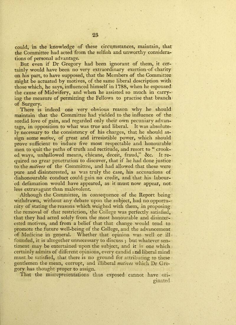j could, in the knowledge of these circumstances, maintain, that the Committee had acted from the selfish and unworthy considera- tions of personal advantage. But even if Dr Gregory had been ignorant of them, it cer- tainly would have been no very extraordinary exertion-of charity on his part, to have supposed, that the Members of the Committee might be actuated by motives, of the same liberal description with those which, he says, influenced himself in 1788, when he espoused the cause of Midwifery, and when he assisted so much in carry- ing the measure of permitting the Fellows to practise that branch of Surgery. There is indeed one very obvious reason why he should maintain that the Committee had yielded to the influence of the sordid love of gain, and regarded only their own pecuniary advan- tage, in opposition to what was true and liberal. It was absolute- ly necessary to the consistency of his charges, that he should as- sign some motive, of great and irresistible power, which should prove sufficient to induce five most respectable and honourable men to quit the paths of truth and rectitude, and resort to “ crook- ed ways, unhallowed means, chicane, deceit, fraud,” &c. It re- quired no great penetration to discover, that if he had done justice to the motives of the Committee, and had allowed that these were pure and disinterested, as was truly the case, his accusations of dishonourable conduct could gain no credit, and that , his labour- ed defamation would have appeared, as it must now appear, not less extravagant than malevolent. Although the Committee, in consequence of the Report being withdrawn, without any debate upon the subject, had no opportu— nity of stating the reasons which weighed with them, in proposing the removal of that restriction, the College was perfectly satisfied, that they had acted solely from the most honourable and disinter- ested motives, and from a belief that that change would tend to promote the future well-being of the College, and the advancement of Medicine in general. Whether that opinion was well or ill founded, it is altogether unnecessary to discuss ; but whatever sen- timent may be entertained upon the subject, and it is one which certainly admits of different opinions, every candid end liberal mind must.be satisfied, that there is no ground for attributing to these gentlemen the mean, corrupt, and illiberal motives which Dr Gre- gory has thought proper to assign. That the misrepresentations thus exposed cannot have ori- ginated