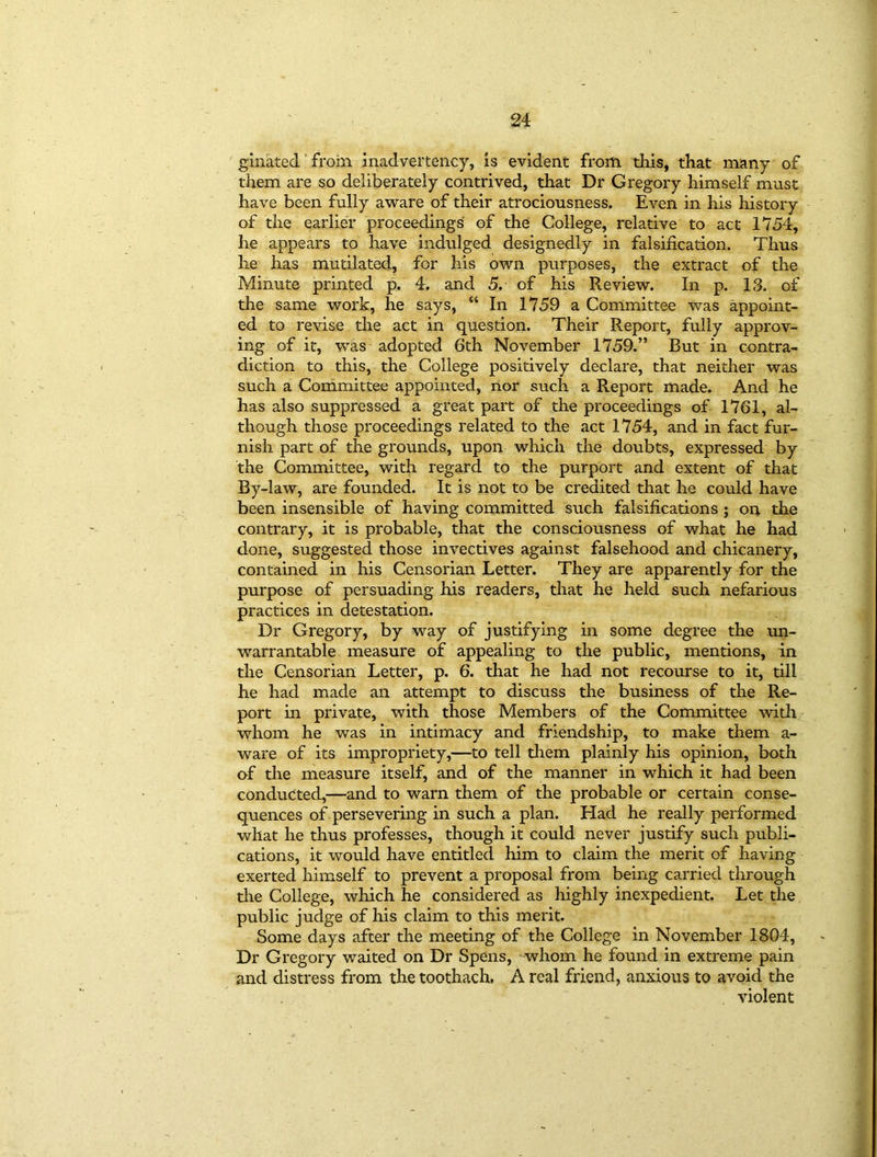 ginated from inadvertency, is evident from this, that many of them are so deliberately contrived, that Dr Gregory himself must have been fully aware of their atrociousness. Even in his history of the earlier proceedings of the College, relative to act 1754, he appears to have indulged designedly in falsification. Thus he has mutilated, for his own purposes, the extract of the Minute printed p. 4. and 5. of his Review. In p. 13. of the same work, he says, “ In 1759 a Committee was appoint- ed to revise the act in question. Their Report, fully approv- ing of it, was adopted 6th November 1759.” But in contra- diction to this, the College positively declare, that neither was such a Committee appointed, nor such a Report made. And he has also suppressed a great part of the proceedings of 1761, al- though those proceedings related to the act 1754, and in fact fur- nish part of the grounds, upon which the doubts, expressed by the Committee, with regard to the purport and extent of that By-law, are founded. It is not to be credited that he could have been insensible of having committed such falsifications ; on the contrary, it is probable, that the consciousness of what he had done, suggested those invectives against falsehood and chicanery, contained in his Censorian Letter. They are apparently for the purpose of persuading his readers, that he held such nefarious practices in detestation. Dr Gregory, by way of justifying in some degree the un- warrantable measure of appealing to the public, mentions, in the Censorian Letter, p. 6. that he had not recourse to it, till he had made an attempt to discuss the business of the Re- port in private, with those Members of the Committee with whom he was in intimacy and friendship, to make them a- ware of its impropriety,—to tell them plainly his opinion, both of the measure itself, and of the manner in which it had been conducted,—and to warn them of the probable or certain conse- quences of persevering in such a plan. Had he really performed what he thus professes, though it could never justify such publi- cations, it would have entitled him to claim the merit of having exerted himself to prevent a proposal from being carried through the College, which he considered as highly inexpedient. Let the public judge of his claim to this merit. Some days after the meeting of the College in November 1804, Dr Gregory waited on Dr Spens, whom he found in extreme pain and distress from the toothach. A real friend, anxious to avoid the violent