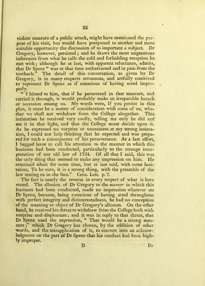 2S violent measure of a public attack, might have mentioned the pur- pose of his visit, but would have postponed to another and more suitable opportunity the discussion of so important a subject. Dr Gregory, however, persisted ; and he draws the most ungenerous inferences from what he calls the cold and forbidding reception he met with; although he at last, with apparent reluctance, admits, that Dr Spens “ was at that time embarrassed and in pain from the toothach.” The detail of this conversation, as given by Dr Gregory, is in many respects erroneous, and artfully contrived to represent Dr Spens as if conscious of having acted impro- perly. “ I hinted to him, that if he persevered in that measure, and carried it through, it would probably make an irreparable breach or secession among us. My words were, If you persist in this plan, it must be a matter of consideration with some of us, whe- ther we shall not withdraw from the College altogether. This intimation he received very coolly, telling me only he did not see it in that light, and that the College must decide upon it. As he expressed no surprise or uneasiness at my strong intima- tion, I could not help thinking that he expected and was prepa- red for such a consequence of his perseverance. As a last effort, I begged leave to call his attention to the manner in which this business had been conducted, particularly to the strange inter- pretation of our old law of 1754. Of all that I said, this was the only thing that seemed to make any impression on him. He remained silent for some time, but at last said, with some hesi- tation, To be sure, it is a strong thing, with the preamble of the law staring us in the face.” Cens. Lett. p. 7. The fact is nearly the reverse in every respect of what is here stated. The allusion of Dr Gregory to the mamier in which this business had been conducted, made no impression whatever on Dr Spens, because, being conscious of having acted throughout with perfect integrity and disinterestedness, he had no conception of the meaning or object of Dr Gregory’s allusion. On the other hand, he received his threat to withdraw from the College both with surprise and displeasure; and it was in reply to that threat, that Dr Spens used the expression, “ That would be a strong mea- sure which Dr Gregory has chosen, by the addition of other words, and the misapplication of it, to convert into an acknow- ledgment on the part of Dr Spens that his conduct had been high- ly improper. D Dr