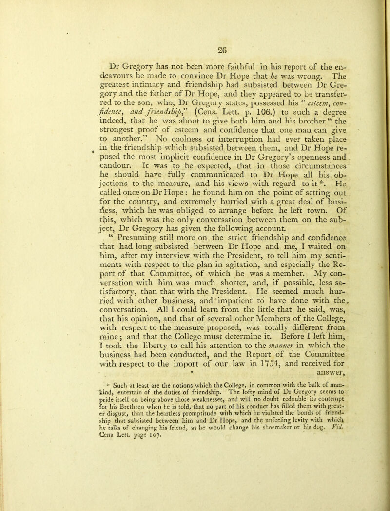 Dr Gregory lias not been more faithful in his report of the en- deavours he made to convince Dr Hope that he was wrong. The greatest intimacy and friendship had subsisted between Dr Gre- gory and the father of Dr Hope, and they appeared to be transfer- red to the son, who, Dr Gregory states, possessed his a esteem, con- fidence , and friendships (Gens. Lett. p. 106.) to such a degree indeed, that he was about to give both him and his brother “ the strongest proof of esteem and confidence that one man can give to another.” No coolness or interruption had ever taken place 4 m the friendship which subsisted between them, and Dr Hope re- posed the most implicit confidence in Dr Gregory’s openness and candour. It was to be expected, that in those circumstances he should have fully communicated to Dr Hope all his ob- jections to the measure, and his views with regard to it*. He called once on Dr Hope : he found him on the point of setting out for the country, and extremely hurried with a great deal of busi- ness, which he was obliged to arrange before he left town. Of this, which was the only conversation between them on the sub- ject, Dr Gregory has given the following account. “ Presuming still more on the strict friendship and confidence that had long subsisted between Dr Hope and me, I waited on him, after my interview with the President, to tell him my senti- ments with respect to the plan in agitation, and especially the Re- port of that Committee, of which he was a member. My con- versation with him was much shorter, and, if possible, less sa- tisfactory, than that with the President. He seemed much hur- ried with other business, and impatient to have done with the. conversation. All I could learn from the little that he said, was, that his opinion, and that of several other Members of the College, with respect to the measure proposed, was totally different from mine ; and that the College must determine it. Before I left him, I took the liberty to call his attention to the ?natiner in which the business had been conducted, and the Report of the Committee with respect to the import of our law in 1754, and received for - answer, * Such at least are the notions which the College, in common with the bulk of man- kind, entertain of the duties of friendship. The lofty mind of Dr Gregory seems to pride itself on being above those weaknesses, and will no doubt redouble its contempt for his Brethren when he is told, that no part of his conduct has filled them with great- er disgust, than the heartless promptitude with which he violated the bonds of friend- ship that subsisted between him and Dr Hope, and the unfeeling levity with which he talks of changing his friend, as he would change his shoemaker or his dog. Vi&, Gens Lett, page 107.