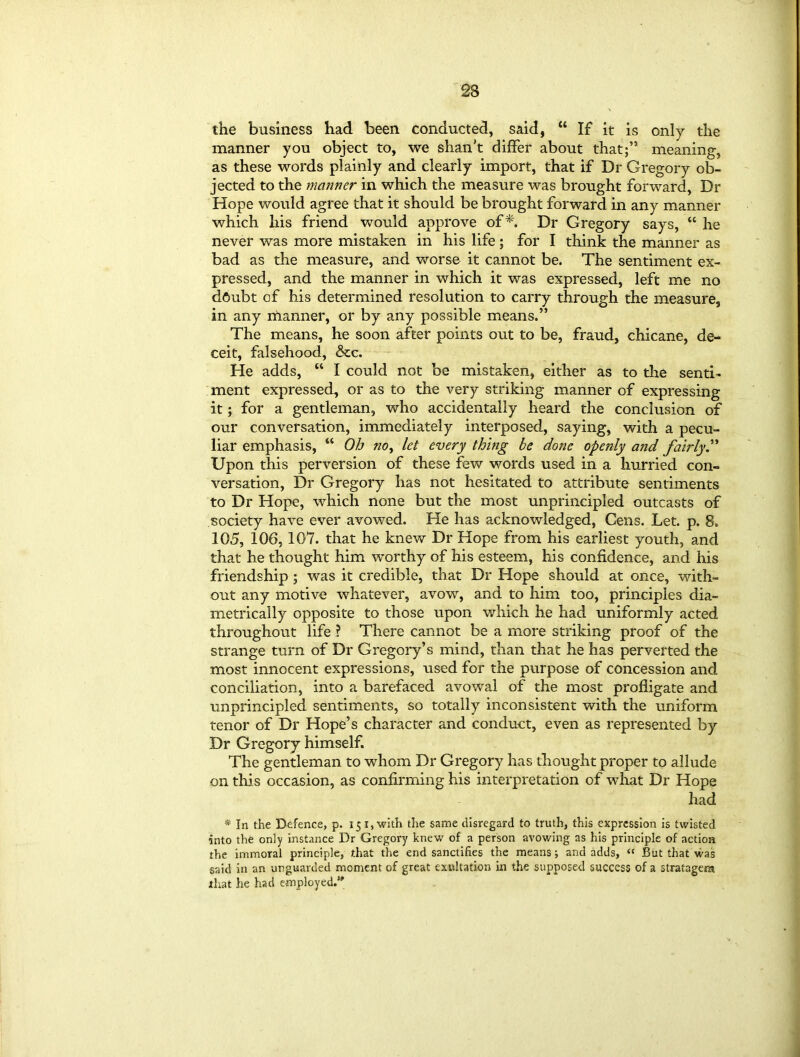 the business had been conducted, said, “ If it is only the manner you object to, we shan't differ about that;” meaning, as these words plainly and clearly import, that if Dr Gregory ob- jected to the manner in which the measure was brought forward, Dr Hope would agree that it should be brought forward in any manner which his friend would approve of Dr Gregory says, “ he never was more mistaken in his life; for I think the manner as bad as the measure, and worse it cannot be. The sentiment ex- pressed, and the manner in which it was expressed, left me no dftubt of his determined resolution to carry through the measure, in any manner, or by any possible means.” The means, he soon after points out to be, fraud, chicane, de- ceit, falsehood, &c. He adds, “ I could not be mistaken, either as to die senti- ment expressed, or as to the very striking manner of expressing it; for a gentleman, who accidentally heard the conclusion of our conversation, immediately interposed, saying, with a pecu- liar emphasis, “ Oh no, let every thing be done openly and fairly Upon this perversion of these few words used in a hurried con- versation, Dr Gregory has not hesitated to attribute sentiments to Dr Hope, which none but the most unprincipled outcasts of society have ever avowed. He has acknowledged, Cens. Let. p. 8. 105, 106,107. that he knew Dr Hope from his earliest youth, and that he thought him worthy of his esteem, his confidence, and his friendship ; was it credible, that Dr Hope should at once, with- out any motive whatever, avow, and to him too, principles dia- metrically opposite to those upon which he had uniformly acted throughout life ? There cannot be a more striking proof of the strange turn of Dr Gregory’s mind, than that he has perverted the most innocent expressions, used for the purpose of concession and conciliation, into a barefaced avowal of the most profligate and unprincipled sentiments, so totally inconsistent with the uniform tenor of Dr Hope’s character and conduct, even as represented by Dr Gregory himself. The gentleman to whom Dr Gregory has thought proper to allude on this occasion, as confirming his interpretation of what Dr Hope had * In the Defence, p. 15 1, with the same disregard to truth, this expression is twisted into the only instance Dr Gregory knew of a person avowing as his principle of action the immoral principle, that the end sanctifies the means; and adds, “ But that was said in an unguarded moment of great exultation in the supposed success of a stratagem that he had employed.”