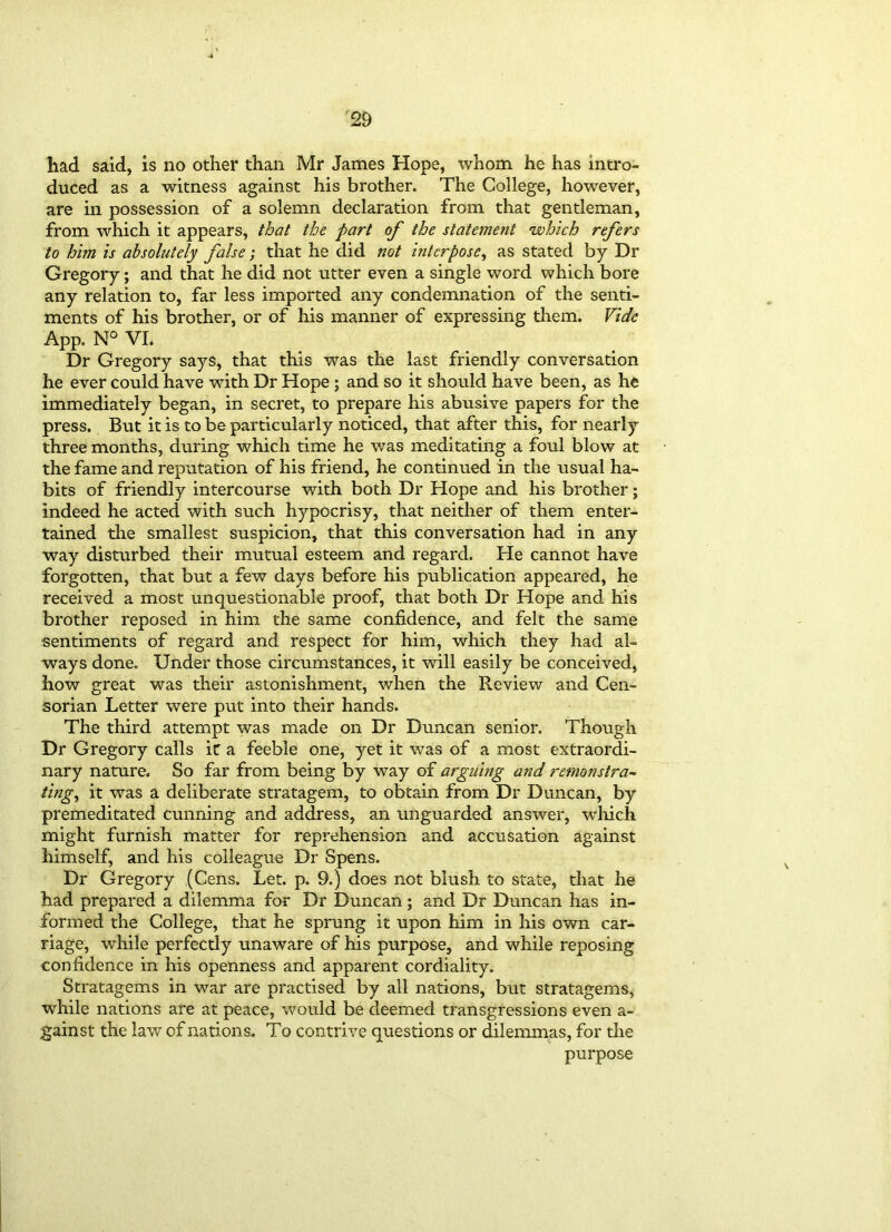 had said, is no other than Mr James Hope, whom he has intro- duced as a witness against his brother. The College, however, are in possession of a solemn declaration from that gentleman, from which it appears, that the part of the statement which refers to him is absolutely false; that he did not interpose, as stated by Dr Gregory; and that he did not utter even a single word which bore any relation to, far less imported any condemnation of the senti- ments of his brother, or of his manner of expressing them. Vide App. N° VI. Dr Gregory says, that this was the last friendly conversation he ever could have with Dr Hope ; and so it should have been, as he immediately began, in secret, to prepare his abusive papers for the press. But it is to be particularly noticed, that after this, for nearly three months, during which time he was meditating a foul blow at the fame and reputation of his friend, he continued in the usual ha- bits of friendly intercourse with both Dr Hope and his brother; indeed he acted with such hypocrisy, that neither of them enter- tained the smallest suspicion, that this conversation had in any way disturbed their mutual esteem and regard. He cannot have forgotten, that but a few days before his publication appeared, he received a most unquestionable proof, that both Dr Hope and, his brother reposed in him the same confidence, and felt the same sentiments of regard and respect for him, which they had al- ways done. Under those circumstances, it will easily be conceived, how great was their astonishment, when the Review and Cen- sorian Letter were put into their hands. The third attempt was made on Dr Duncan senior. Though Dr Gregory calls ic a feeble one, yet it was of a most extraordi- nary nature. So far from being by way of arguing and remonstra- ting, it was a deliberate stratagem, to obtain from Dr Duncan, by premeditated cunning and address, an unguarded answer, which might furnish matter for reprehension and accusation against himself, and his colleague Dr Spens. Dr Gregory (Cens. Let. p. 9.) does not blush to state, that he had prepared a dilemma for Dr Duncan ; and Dr Duncan has in- formed the College, that he sprung it upon him in his own car- riage, while perfectly unaware of his purpose, and while reposing confidence in his openness and apparent cordiality. Stratagems in war are practised by all nations, but stratagems, while nations are at peace, would be deemed transgressions even a- gainst the law of nations. To contrive questions or dilemmas, for the purpose