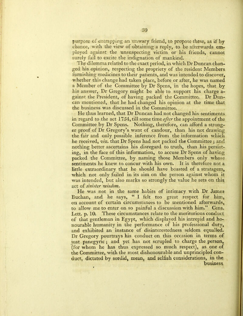 purpose of entrapping an unwary friend, to propose these, as if by chance, with the view of obtaining a reply, to be afterwards em- ployed against the unsuspecting victim or his friends, cannot surely fail to excite the indignation of mankind. The dilemma relat’ed to the exact period, in which Dr Duncan chan- ged his opinion, respecting the propriety of the resident Members furnishing medicines to their patients, and was intended to discover, whether this change had taken place, before or after, he was named a Member of the Committee by Dr Spens, in the hopes, that by his answer, Dr Gregory might be able to support his charge a- gainst the President, of having packed the Committee. Dr Dun- can mentioned, that he had changed his opinion at the time that the business was discussed in the Committee. He thus learned, that Dr Duncan had not changed his sentiments in regard to the act 1754, till some time after the appointment of the Committee by Dr Spens. Nothing, therefore, can afford a strong- er proof of Dr Gregory’s want of candour, than his not drawing the fair and only possible inference from the information which he received, viz. that Dr Spens had not packed the Committee ; and nothing better ascertains his disregard to truth, than his persist- ing, in the face of this information, to accuse Dr Spens of having packed the Committee, by naming those Members only whose sentiments he knew to concur with his own. It is therefore not a little extraordinary that he should have boasted of a stratagem, which not only failed in its aim on the person against whom it was intended, but also marks so strongly the value he sets on this act of sinister wisdom. He was not in the same habits of intimacy with Dr James Buchan, and he says, “ I felt too great respect for him, on account of certain circumstances to be mentioned afterwards, to allow me to enter on so painful a discussion with him.” Cens. Lett. p. 10. These circumstances relate to the meritorious conduct of that gentleman in Egypt, which displayed his intrepid and ho- nourable humanity in the performance of his professional duty, and exhibited an instance of disinterestedness seldom equalled. Dr Gregory pourtrays his conduct on this occasion in terms of just panegyric; and yet has not scrupled to charge the person, {for whom he has thus expressed so much respect), as one of the Committee, with the most dishonourable and unprincipled con- duct, dictated by sordid, mean, and selfish considerations, in the business