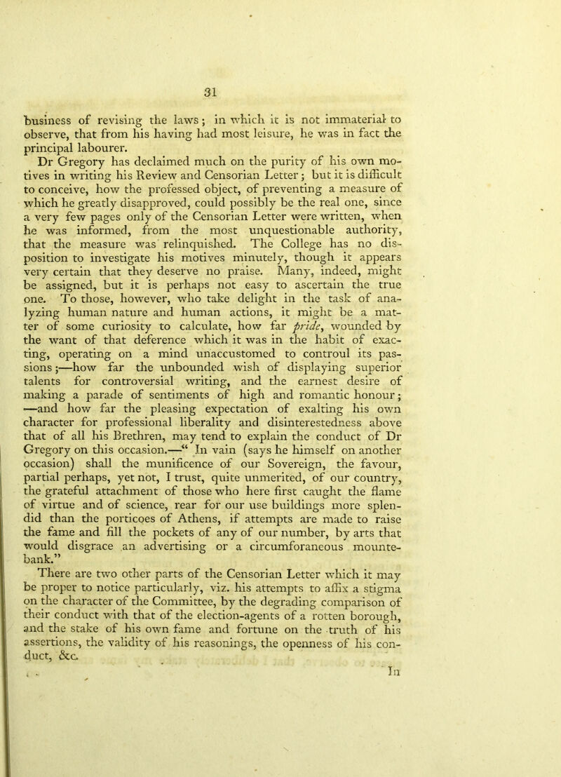 business of revising the laws ; in which it is not immaterial to observe, that from his having had most leisure, he was in fact the principal labourer. Dr Gregory has declaimed much on the purity of his own mo- tives in writing his Review and Censorian Letter ; but it is difficult to conceive, how the professed object, of preventing a measure of which he greatly disapproved, could possibly be the real one, since a very few pages only of the Censorian Letter were written, when he was informed, from the most unquestionable authority, that the measure was relinquished. The College has no dis- position to investigate his motives minutely, though it appears very certain that they deserve no praise. Many, indeed, might be assigned, but it is perhaps not easy to ascertain the true one. To those, however, who take delight in the task of ana- lyzing human nature and human actions, it might be a mat- ter of some curiosity to calculate, how far pride, wounded by the want of that deference which it was in the habit of exac- ting, operating on a mind unaccustomed to controul its pas- sions —how far the unbounded wish of displaying superior talents for controversial writing, and the earnest desire of making a parade of sentiments of high and romantic honour; —and how far the pleasing expectation of exalting his own character for professional liberality and disinterestedness above that of all his Brethren, may tend to explain the conduct of Dr Gregory on this occasion.—■“ In vain (says he himself on another occasion) shall the munificence of our Sovereign, the favour, partial perhaps, yet not, I trust, quite unmerited, of our country, the grateful attachment of those who here first caught the flame of virtue and of science, rear for our use buildings more splen- did than the porticoes of Athens, if attempts are made to raise the fame and fill the pockets of any of our number, by arts that would disgrace an advertising or a circumforaneous mounte- bank.” There are two other parts of the Censorian Letter which it may be proper to notice particularly, viz. his attempts to affix a stigma on the character of the Committee, by the degrading comparison of their conduct with that of the election-agents of a rotten borough, and the stake of his own fame and fortune on the truth of his assertions, the validity of his reasonings, the openness of his con- duct, &c. \ In