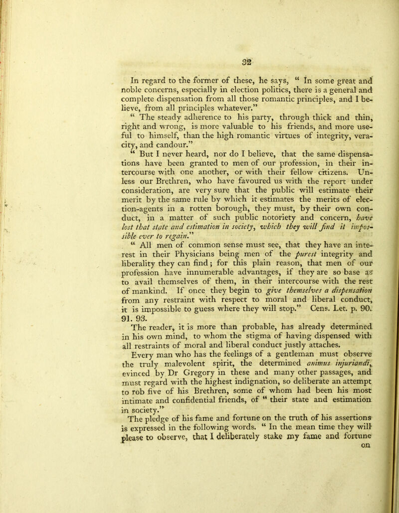 In regard to the former of these, he says, “ In some great and noble concerns, especially in election politics, there is a general and complete dispensation from all those romantic principles, and I be- lieve, from all principles whatever.” “ The steady adherence to his party, through thick and thin, right and wrong, is more valuable to his friends, and more use- ful to himself, than the high romantic virtues of integrity, vera- city, and candour.” “ But I never heard, nor do I believe, that the same dispensa- tions have been granted to men of our profession, in their in- tercourse with one another, or with their fellow citizens. Un- less our Brethren, who have favoured us with the report under consideration, are very sure that the public will estimate their merit by the same rule by which it estimates the merits of elec- tion-agents in a rotten borough, they must, by their own con- duct, in a matter of such public notoriety and concern, have lost that state and estimation in society, which they will Jind it impos- sible ever to regain.” “ All men of common sense must see, that they have an inte- rest in their Physicians being men of the purest integrity and liberality they can find; for this plain reason, that men of our profession have innumerable advantages, if they are so base as’ to avail themselves of them, in their intercourse with the rest of mankind. If once they begin to give themselves a dispensation from any restraint with respect to moral and liberal conduct, it is impossible to guess where they will stop.” Cens. Let. p. 90. 91. 93. The reader, it is more than probable, has already determined in his own mind, to whom the stigma of having dispensed with all restraints of moral and liberal conduct justly attaches. Every man who has the feelings of a gentleman must observe the truly malevolent spirit, the determined animus injuriandi^ evinced by Dr Gregory in these and many other passages, and must regard with the highest indignation, so deliberate an attempt to rob five of his Brethren, some of whom had been his most intimate and confidential friends, of “ their state and estimation in society.” The pledge of his fame and fortune on the truth of his assertions is expressed in the following words. “ In the mean time they will please to observe, that 1 deliberately stake my fame and fortune on