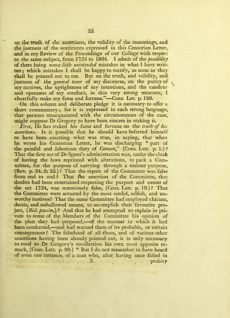on the truth of the assertions, the validity of the reasonings, and the justness of the sentiments expressed in this Censorian Letter, and in my Review of the Proceedings of our College with respect to the same subject, from 1753 to 1804. I admit of the possibility of there being some little unintended mistakes in what I have writ- ten ; which mistakes I shall be happy to rectify, as soon as they shall be pointed out to me. But on the truth, and validity, and justness of the general tenor of my discourse, on the purity of my motives, the uprightness of my intentions, and the candour and openness of my conduct, in this very strong measure, I chearfully stake my fame and fortune.”—Cens. Let. p. 120. On this solemn and deliberate pledge it is necessary to offer a short commentary; for it is expressed in such strong language, that persons unacquainted with the circumstances of the case, might suppose Dr Gregory to have been sincere in staking it. Firsts He has staked his fame and fortune on the truth of his assertions. Is it possible that he should have believed himself to have been asserting what was true, in saying, that when he wrote his Censorian Letter, he was discharging “ part of the painful and laborious duty of Censor,” (Cens. Lett. p. 1.) ? That the first act of Dr Spens’s administration was, under the cloak of having the laws reprinted with alterations, to pack a Com- mittee, for the purpose of carrying through a sinister purpose, (Rev. p. 24. & 25.) ? That the report of the Committee was false from end to end ? That the assertion of the Committee, that doubts had been entertained respecting the purport and extent of the act 1754, was notoriously false, (Cens. Lett. p. 19.) ? That the Committee were actuated by the most sordid, selfish, and un- worthy motives ? That the same Committee had employed chicane, deceit, and unhallowed means, to accomplish their favourite pro- ject, [Ibid, passim,) P And that he had attempted to explain in pri- vate to some of the Members of the Committee his opinion of the plan they had proposed,—of the manner in which it had been conducted,—-and had warned them of its probable, or certain consequences ? The falsehood of all those, and of various other assertions having been already pointed out, it is only necessary to recal to Dr Gregory’s recollection his own most apposite re- mark, (Cens. Lett. p. 90.) “ But I do not remember to have-heard of even one instance, of a man who, after having once failed in £ probity