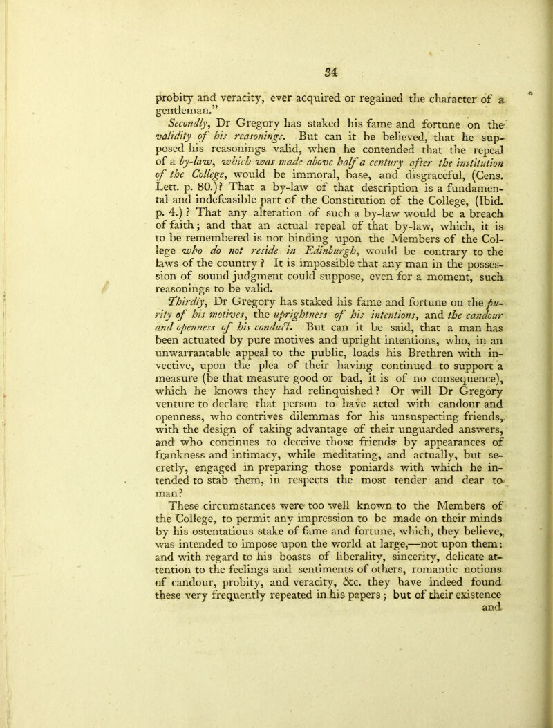probity and veracity, ever acquired or regained the character of a gentleman.” Secondly, Dr Gregory has staked his fame and fortune on the validity of bis reasonings. But can it be believed, that he sup- posed his reasonings, valid, when he contended that the repeal of a by-law, which was made above half a century after the institution of the College, would be immoral, base, and disgraceful, (Cens. Lett. p. 80.)? That a by-law of that description is a fundamen- tal and indefeasible part of the Constitution of the College, (Ibid, p. 4.) ? That any alteration of such a by-law would be a breach of faith; and that an actual repeal of that by-law, which, it is to be remembered is not binding upon the Members of the Col- lege who do not reside in Edinburgh, would be contrary to the laws of the country ? It is impossible that any man in the posses- sion of sound judgment could suppose, even for a moment, such reasonings to be valid. ‘Thirdly, Dr Gregory has staked his fame and fortune on the pu- rity of his motives, the uprightness of his intentions, and the candour and openness of his conduct. But can it be said, that a man has been actuated by pure motives and upright intentions, who, in an unwarrantable appeal to the public, loads his Brethren with in- vective, upon the plea of their having continued to support a measure (be that measure good or bad, it is of no consequence), which he knows they had relinquished ? Or will Dr Gregory venture to declare that person to have acted with candour and openness, who contrives dilemmas for his unsuspecting friends,, with the design of taking advantage of their unguarded answers, and who continues to deceive those friends- by appearances of frankness and intimacy, while meditating, and actually, but se- cretly, engaged in preparing those poniards with which he in- tended to stab them, in respects the most tender and dear to man ? These circumstances were too well known to the Members of the College, to permit any impression to be made on their minds by his ostentatious stake of fame and fortune, which, they believe,, was intended to impose upon the world at large,—not upon them:, and with regard to his boasts of liberality, sincerity, delicate at- tention to the feelings and sentiments of others, romantic notions of candour, probity, and veracity, &c. they have indeed found these very frequently repeated in his papers j but of their existence