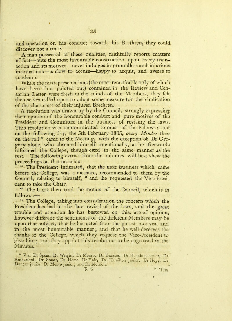 / and operation on his conduct towards his Brethren, they could discover not a trace, A man possessed of these qualities, faithfully reports matters of fact—puts the most favourable construction upon every trans- action and its motives—never indulges in groundless and injurious insinuations—is slow to accuse—happy to acquit, and averse to condemn. While the misrepresentations (the most remarkable only of which have been thus pointed out) contained in the Review and Cen- sorian Letter were fresh in the minds of the Members, they felt themselves called upon to adopt some measure for the vindication of the characters of their injured Brethren. A resolution was drawn up by the Council, strongly expressing their opinion of the honourable conduct and pure motives of the President and Committee in the business of revising the laws. This resolution was communicated to most of the Fellows ; and on the following day, the 5th February 1805, every Member then on the roll * came to the Meeting, with the exception of Dr Gre- gory alone, who absented himself intentionally, as he afterwards informed the College, though cited in the same manner as the rest. The following extract from the minutes will best shew the proceedings on that occasion. w The President intimated, that the next business which came before the College, was a measure, recommended to them by the Council, relating to himself, “ and he requested the Vice-Presi- dent to take the Chair. “ The Clerk then read the motion of the Council, which is as follows :— “ The College, taking into consideration the concern which the President has had in the late revisal of the laws, and the great trouble and attention he has bestowed on this, are of opinion, however different the sentiments of the different Members may be upon that subject, that he has acted from the purest motives, and in the most honourable manner; and that he well deserves the thanks of the College, which they request the Vice-President to give him ; and they appoint tins resolution to be engrossed in the Minutes. * Viz. Dr Spens, Dr Wright, Dr Monro, Dr Duncan, Dr Hamilton senior, Dr Rutherford, Dr Stuart, Dr Home, Dr Yule, Dr Hamilton junior, Dr Hope, Dr Duncan junior, Dr Monro junior, and Dr Morifon. E 2 “ The