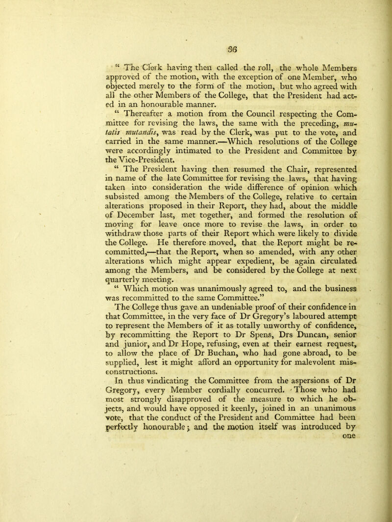 The Clerk having then called the roll, the whole Members approved of the motion, with the exception of one Member, who objected merely to the form of the motion, but who agreed with all the other Members of the College, that the President had act- ed in an honourable manner. “ Thereafter a motion from the Council respecting the Com- mittee for revising the laws, the same with the preceding, mu- latis mutandis, was read by the Clerk, was put to the vote, and carried in the same manner.—Which resolutions of the College were accordingly intimated to the President and Committee by the Vice-President. “ The President having then resumed the Chair, represented in name of the late Committee for revising the laws, that having taken into consideration the wide difference of opinion which subsisted among the Members of the College, relative to certain alterations proposed in their Report, they had, about the middle of December last, met together, and formed the resolution of moving for leave once more to revise the laws, in order to withdraw those parts of their Report which were likely to divide the College. He therefore moved, that the Report might be re- committed,—that the Report, when so amended, with any other alterations which might appear expedient, be again circulated among the Members, and be considered by the College at next quarterly meeting. “ Which motion was unanimously agreed to, and the business was recommitted to the same Committee.” The College thus gave an undeniable proof of their confidence in that Committee, in the very face of Dr Gregory’s laboured attempt to represent the Members of it as totally unworthy of confidence, by recommitting the Report to Dr Spens, Drs Duncan, senior and junior, and Dr Hope, refusing, even at their earnest request, to allow the place of Dr Buchan, who had gone abroad, to be supplied, lest it might afford an opportunity for malevolent mis- constructions. In thus vindicating the Committee from the aspersions of Dr Gregory, every Member cordially concurred. ' Those who had most strongly disapproved of the measure to which he ob- jects, and would have opposed it keenly, joined in an unanimous vote, that the conduct of the President and Committee had been perfectly honourable y and the motion itself was introduced by one