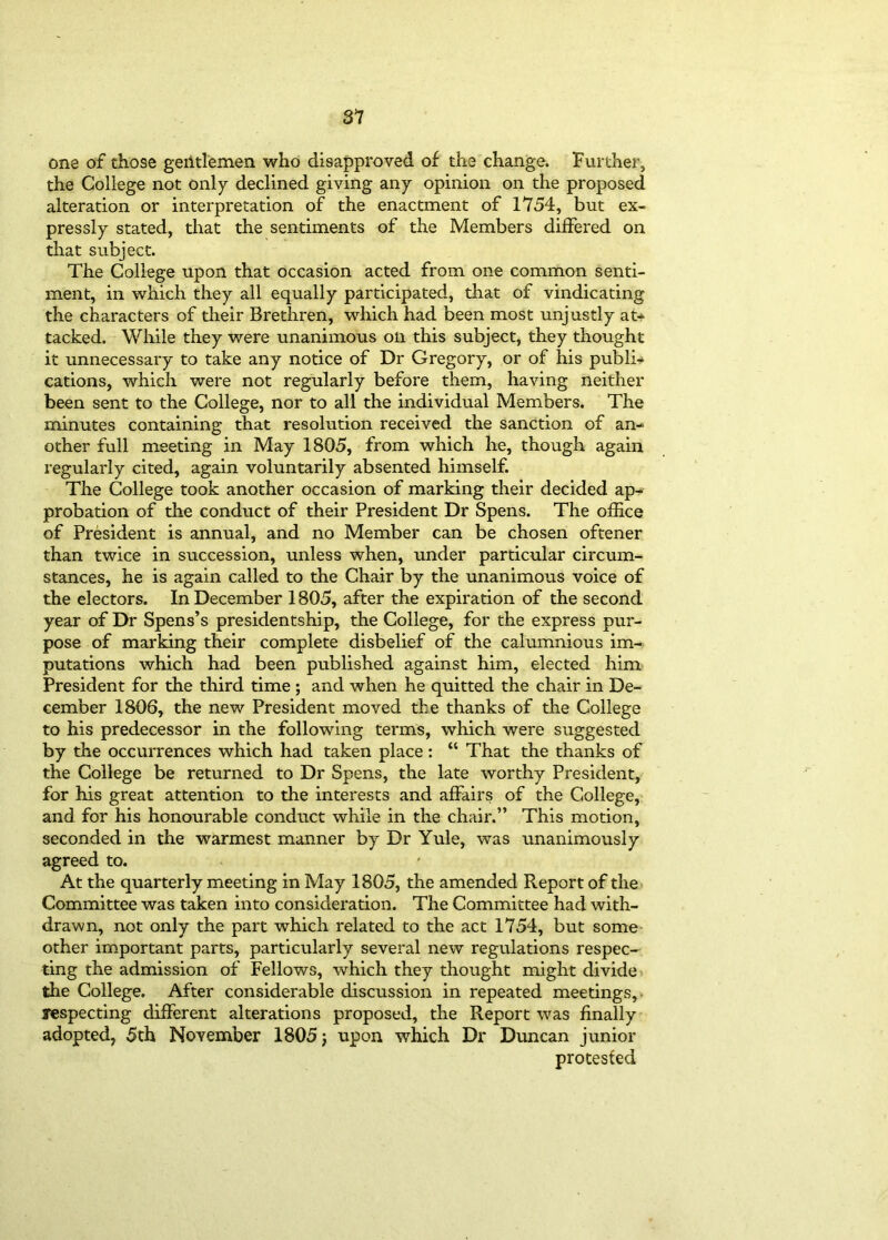 one of those gentlemen who disapproved of the change. Further, the College not only declined giving any opinion on the proposed alteration or interpretation of the enactment of 1754, but ex- pressly stated, that the sentiments of the Members differed on that subject. The College upon that occasion acted from one common senti- ment, in which they all equally participated, that of vindicating the characters of their Brethren, which had been most unjustly at- tacked. While they were unanimous on this subject, they thought it unnecessary to take any notice of Dr Gregory, or of his publi- cations, which were not regularly before them, having neither been sent to the College, nor to all the individual Members. The minutes containing that resolution received the sanction of an- other full meeting in May 1805, from which he, though again regularly cited, again voluntarily absented himself. The College took another occasion of marking their decided ap- probation of the conduct of their President Dr Spens. The office of President is annual, and no Member can be chosen oftener than twice in succession, unless when, under particular circum- stances, he is again called to the Chair by the unanimous voice of the electors. In December 1805, after the expiration of the second year of Dr Spens’s presidentship, the College, for the express pur- pose of marking their complete disbelief of the calumnious im- putations which had been published against him, elected him President for the third time ; and when he quitted the chair in De- cember 1806, the new President moved the thanks of the College to his predecessor in the following terms, which were suggested by the occurrences which had taken place : “ That the thanks of the College be returned to Dr Spens, the late worthy President, for his great attention to the interests and affairs of the College, and for his honourable conduct while in the chair.” This motion, seconded in the warmest manner by Dr Yule, was unanimously agreed to. At the quarterly meeting in May 1805, the amended Report of the Committee was taken into consideration. The Committee had with- drawn, not only the part which related to the act 1754, but some other important parts, particularly several new regulations respec- ting the admission of Fellows, which they thought might divide the College. After considerable discussion in repeated meetings, respecting different alterations proposed, the Report was finally adopted, 5th November 1805 j upon which Dr Duncan junior protested