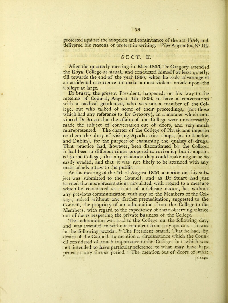 protested against the adoption and continuance of the act 1554, and delivered his reasons of protest in writing. Vide Appendix, N° III. SECT. II. After the quarterly meeting in May 1805, Dr Gregory attended the Royal College as usual, and conducted himself at least quietly, till towards the end of the year 1806, when he took advantage of an accidental occurrence to make a most violent attack upon the College at large. Dr Stuart, the present President, happened, on his way to the meeting of Council, August 4th 1806, to have a conversation with a medical gentleman, who was not a member of the Col- lege, but who talked of some of their proceedings, (not those which had any reference to Dr Gregory), in a manner which con- vinced Dr Stuart that the affairs of the College were unnecessarily made the subject of conversation out of doors, and very much misrepresented. The charter of the College of Physicians imposes on them the duty of visiting Apothecaries shops, (as in London and Dublin), for the purpose of examining the quality of drugs. That practice had, however, been discontinued by the College. It had been at different times proposed to revive it; but it appear- ed to the College, that any visitation they could make might be so easily evaded, and that it was i\ot likely to be attended with any material advantage to the public. At the meeting of the 4th of August 1806, a motion on this sub- ject was submitted to the Council; and as Dr Stuart had just learned the misrepresentations circulated with regard to a measure which he considered as rather of a delicate nature, he, without any previous communication with any of the Members of the Col- lege, indeed without any farther premeditation, suggested to the Council, the propriety of an admonition from the College to the Members, with regard to the expediency of their observing silence out of doors respecting the private business of the College. This admonition was read to the College on the following day, and was assented to without comment from any quarter. It was in the following words : “ The President stated, That he had, by desire of the Council, to mention a circumstance which the Coun- cil considered of much importance to the College, but which was not intended to have particular reference to what may have hap- pened at any former period. The mention out of doors of what passes