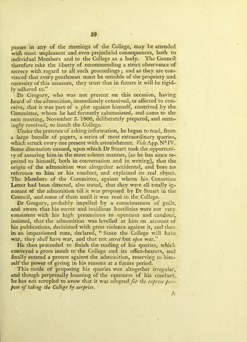 passes in any of the meetings of the College, may be attended with most unpleasant and even prejudicial consequences, both to individual Members and to the College as a body. The Council therefore take the liberty of recommending a strict observance of secrecy with regard to all such proceedings ; and as they are con- vinced that every gentleman must be sensible of the propriety and necessity of this measure, they trust that in future it will be rigid- ly adhered to.” Dr Gregory, who was not present on this occasion, having heard of the admonition, immediately conceived, or affected to con- ceive, that it was part of a plot against himself, contrived by the Committee, whom he had formerly calumniated, and came to the next meeting, November 5. 1806, deliberately prepared, and seem- ingly resolved, to insult the College. Under the pretence of asking information, he began to read, from a large bundle of papers, a series of most extraordinary queries, which struck every one present with astonishment. Vide App. N° IV. Some discussion ensued, upon which Dr Stuart took the opportuni- ty of assuring him in the most solemn manner, (as he has since re- peated to himself, both in conversation and in writing), that the origin of the admonition was altogether accidental, and bore no reference to him or his conduct, and explained its real object. The Members of the Committee, against whom his Censorial! Letter had been directed, also stated, that they were all totally ig- norant of the admonition till it was proposed by Dr Stuart in the Council, and some of them until it was read in the College. Dr Gregory, probably impelled by a consciousness of guilt, and aware that his secret and insidious hostilities were not very consistent with his high pretensions to openness and candour, insisted, that the admonition was levelled at him on account of his publications, declaimed with great violence against it, and then in an impassioned tone, declared, “ Since the College will have war, they shall have war, and that not secret but open war.” He then proceeded to finish the reading of his queries, which conveyed a gross insult to the College and its office-bearers, and finally entered a protest against the admonition, reserving to him- self the power of giving in his reasons at a future period. This mode of proposing his queries was altogether irregular, and though perpetually boasting of the openness of his conduct, he has not scrupled to avow that it was adopted for the express pur- pose of taking the College by surprises