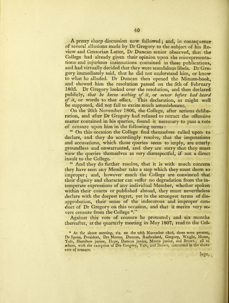 A pretty sharp discussion now followed; and* in consequence of several allusions made by Dr Gregory to the subject of his Re- view and Censorian Letter, Dr Duncan senior observed, that the College had already given their opinion upon the misrepresenta- tions and injurious insinuations contained in these publications, and had virtually decided that they were scandalous libels. Dr Gre- gory immediately said, that he. did not understand him, or know to what he alluded. Dr Duncan then opened the Minute-book, and showed him the resolution passed on the 5th of February 1805. Dr Gregory looked over the resolution, and then declared publicly, that he knew nothing of it, or never before had heard of ity or words to that effect. This declaration, as might well be supposed, did not fail to excite much astonishment. On the 26th November 1806, the College, after serious delibe- ration, and after Dr Gregory had refused to retract the offensive matter contained in his queries, found it necessary to pass a vote of censure upon him in the following terms: “ On this occasion the College find themselves called upon to declare, and they do accordingly resolve, that the imputations and accusations, which those queries seem to imply, are utterly groundless and unwarranted, and they are sorry that they must view the queries themselves as very disrespectful, if not a direct insult to the College. “ And they do farther resolve, that it is with much concern they have seen any Member take a step which they must deem so improper; and, however much the College are convinced that their dignity and character can suffer no degradation from the in- temperate expressions of any individual Member, whether spoken within their courts or published abroad, they must nevertheless declare with the deepest regret, yet in the strongest terms of dis- approbation, their sense of the indecorous and improper con- duct of Dr Gregory on this occasion, and that it merits very se- vere censure from the College Against this vote of censure he protested; and six months thereafter, at the quarterly meeting in May 1807, read to the Col- * At the above meeting, viz. on the 26th November 1806, there were present, Dr Spens, President, Drs Monro, Duncan, Rutherford, Gregory, Wright, Home, Yule, Hamilton junior, Hope, Duncan junior, Monro junior, and Brown; all of whom, with the exception of Drs Gregory, Yule, and J3rown, concurred in the above vote of censure. lege,.