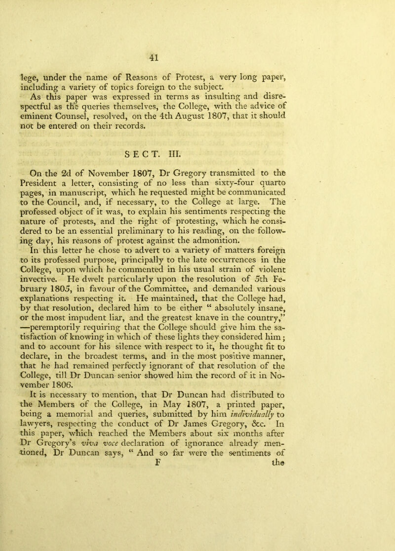 lege, under the name of Reasons of Protest, a very long paper, including a variety of topics foreign to the subject. As this paper was expressed in terms as insulting and disre- spectful as the queries themselves, the College, with the advice of eminent Counsel, resolved, on the 4th August 1807, that it should not be entered on their records. SECT. III. On the 2d of November 1807, Dr Gregory transmitted to the President a letter, consisting of no less than sixty-four quarto pages, in manuscript, which he requested might be communicated to the Council, and, if necessary, to the College at large. The professed object of it was, to explain his sentiments respecting the nature of protests, and the right of protesting, which he consi- dered to be an essential preliminary to his reading, on the follow- ing day, his reasons of protest against the admonition. In this letter he chose to advert to a variety of matters foreign to its professed purpose, principally to the late occurrences in the College, upon which he commented in his usual strain of violent invective. He dwelt particularly upon the resolution of 5th Fe- bruary 1805, in favour of the Committee, and demanded various explanations respecting it. He maintained, that the College had, by that resolution, declared him to be either “ absolutely insane, or the most impudent liar, and the greatest knave in the country,” —peremptorily requiring that the College should give him the sa- tisfaction of knowing in which of these lights they considered him; and to account for his silence with respect to it, he thought fit to declare, in the broadest terms, and in the most positive manner, that he had remained perfectly ignorant of that resolution of the College, till Dr Duncan senior showed him the record of it in No- vember 1806. It is necessary to mention, that Dr Duncan had distributed to the Members of the College, in May 1807, a printed paper, being a memorial and queries, submitted by him individually to lawyers, respecting the conduct of Dr James Gregory, &c. In this paper, which reached the Members about six months after Dr Gregory’s viva voce declaration of ignorance already men- tioned, Dr Duncan says, “ And so far were the sentiments of F the