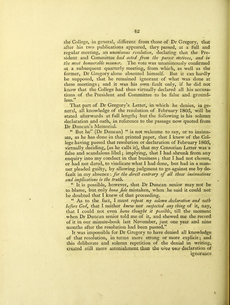 the College, in general, different from those of Dr Gregory, that after his two publications appeared, they passed, at a full and regular meeting, an unanimous resolution, declaring that the Pre- sident and Committee had acted from the purest motives, and in the most honourable manner. The vote was unanimously confirmed at a subsequent quarterly meeting, from which, as well as the former, Dr Gregory alone absented himself But it can hardly be supposed, that he remained ignorant of what was done at these meetings ; and it was his own fault only, if he did not know that the College had thus virtually declared all his accusa- tions of the President and Committee to be false and ground- less.” That part of Dr Gregory’s Letter, in which he denies, in ge- neral, all knowledge of the resolution of February 1805, will be stated afterwards at full length; but the following is his solemn declaration and oath, in reference to the passage now quoted from Dr Duncan’s Memorial. “ But he” (Dr Duncan) “ is not welcome to say, or to insinu- ate, as he has done in that printed paper, that I knew of the Col- lege having passed that resolution or declaration of February 1805, virtually deciding, (as he calls it), that my Censorian Letter was a false and scandalous libel; implying, that I had shrunk from any enquiry into my conduct in that business ; that I had not chosen, or had not dared, to vindicate what I had done, but had in a man- ner pleaded guilty, by allowing judgment to go against me by de- fault in my absence ; for the dire El contrary of all these insinuations and implications is the truth. “ It is possible, however, that Dr Duncan senior may not be to blame, but only bona fde mistaken, when he said it could not be doubted that I knew of that proceeding. “ As to the fact, I must repeat my solemn declaration and oath before God, that I neither knew nor suspected any thing of it, nay, that I could not even have thought it possible, till the moment when Dr Duncan senior told me of it, and shewed me the record of it in our minute-book last November, just one year and nine months after the resolution had been passed.” It was impossible for Dr Gregory to have denied all knowledge of that resolution, in terms more strong or more explicit; and this deliberate and solemn repetition of the denial in writing, created still more astonishment than the viva voce declaration of ignorance