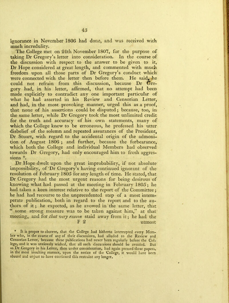 ignorance in November 1806 had done, and was received with much incredulity. The College met on 24th November 1807, for the purpose of taking Dr Gregory’s letter into consideration. In the course of the discussion with respect to the answer to be given to it. Dr Hope considered at great length, and commented with much freedom upon all those parts of Dr Gregory’s conduct which were connected with the letter then before them. He said, he could not refrain from this discussion, because Dr Gre- gory had, in his letter, affirmed, that no attempt had been made explicitly to contradict any one important particular of what he had asserted in his Review and Censorian Letter, and had, in the most provoking manner, urged this as a proof, that none of his assertions could be disputed; because, too, in the same letter, while Dr Gregory took the most unlimited credit for the truth and accuracy of his own statements, many of which the College knew to be erroneous, he professed his utter disbelief of the solemn and repeated assurances of the President, Dr Stuart, with regard to the accidental origin of the admoni- tion of August 1806 ; and further, because the forbearance, which both the College and individual Members had observed towards Dr Gregory, had only encouraged him to fresh aggres- sions *. Dr Hope dwelt upon the great improbability, if not absolute impossibility, of Dr Gregory’s having continued ignorant of the resolution of February 1805 for any length of time. He stated., that Dr Gregory had the most urgent reasons for being desirous of knowing what had passed at the meeting in February 1805; he had taken a keen interest relative to the report of the Committee; he had had recourse to the unprecedented step of a most intem- perate publication, both in regard to the report and to the au- thors of it; he expected, as he avowed in the same letter, that “ some strong measure was to be taken against him,” at that meeting, and for that very reason staid away from it; he had the F 2 utmost * It is proper to observe, that the College had hitherto interrupted every Mem- ber who, in the course of any of their discussions, had alluded to the Review and Censorian Letter, because these publications had never been regularly before the Col- lege, and it was anxiously wished, that all such discussions should be avoided. But as Dr Gregory in his Letter, then under consideration, had again pressed these papers, in the most insulting manner, upon the notice of the College, it would have been absurd and unjust to have continued this restraint any longer.