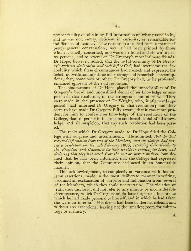 utmost facility of obtaining full information of what passed in it; and he was not, surely, deficient in curiosity, or remarkable for indifference of temper. The resolution also had been a matter of pretty general conversation; nay, it had been printed by those whom it chiefly concerned, and was distributed and shown to ma- ny persons, and to several of Dr Gregory’s most intimate friends. Dr Hope, however, added, that the awful solemnity of Dr Grego- ry’s written declaration and oath before God, had overcome the in- credulity which these circumstances had created, and expressed his belief, notwithstanding these most strong and remarkable presump- tions, that, some how or other, Dr Gregory had, as he professed, remained ignorant of the said resolution. The observations of Dr Hope placed the improbability of Dr Gregory’s broad and unqualified denial of all knowledge or sus- picion of that resolution, in the strongest point of view. They were made in the presence of Dr Wright, who, it afterwards ap- peared, had informed Dr Gregory of that resolution; and they seem to have made Dr Gregory fully aware, that it was more pru- dent for him to confess some knowledge of the resolution of the College, than to persist in his solemn and broad denial of all know- ledge, and all suspicion, that any such resolution had been pass- ed. The reply which Dr Gregory made to Dr Hope filled the Col- lege with surprise and astonishment. He admitted, that he had received information from two of the Members, that the College had pas- sed a resolution on the 5th February 1805, returning their thanks to the President and Committee for their trouble in revising the laws, and declaring that they had acted from the best or purest motives, but de- nied that he had been informed, that the College had expressed their opinion, that the Committee had acted in an honourable manner. This acknowledgment, so completely at variance with his so- lemn assertions, made in the most deliberate manner in writing, produced an exclamation of surprise and indignation from several of the Members, which they could not restrain. The violation of truth thus disclosed, did not refer to any minute or inconsiderable circumstance, which Dr Gregory might have forgotten, but to one which he had made personal to himself, and in which he had taken the warmest interest. His denial had been deliberate, solemn, and without any exceptions, leaving not the smallest room for subter- fuge or casuistry*