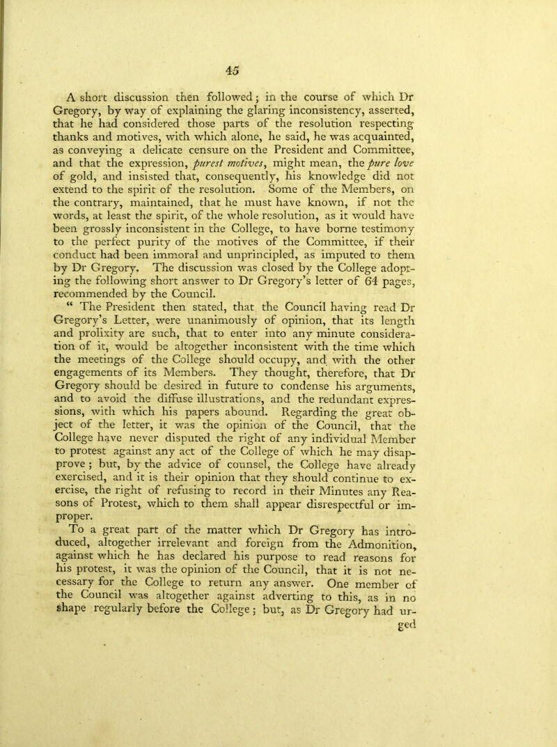 A short discussion then followed; in the course of which Dr Gregory, by way of explaining the glaring inconsistency, asserted, that he had considered those parts of the resolution respecting thanks and motives, with which alone, he said, he was acquainted, as conveying a delicate censure on the President and Committee, and that the expression, purest motives, might mean, the pure love of gold, and insisted that, consequently, his knowledge did not extend to the spirit of the resolution. Some of the Members, on the contrary, maintained, that he must have known, if not the words, at least the spirit, of the whole resolution, as it would have been grossly inconsistent in the College, to have borne testimony to the perfect purity of the motives of the Committee, if their conduct had been immoral and unprincipled, as imputed to them by Dr Gregory. The discussion was closed by the College adopt- ing the following short answer to Dr Gregory’s letter of 64 pages, recommended by the Council. “ The President then stated, that the Council having read Dr Gregory’s Letter, were unanimously of opinion, that its length and prolixity are such, that to enter into any minute considera- tion of it, would be altogether inconsistent with the time which the meetings of the College should occupy, and with the other engagements of its Members. They thought, therefore, that Dr Gregory should be desired in future to condense his arguments, and to avoid the diffuse illustrations, and the redundant expres- sions, with which his papers abound. Regarding the great ob- ject of the letter, it was the opinion of the Council, that the College have never disputed the right of any individual Member to protest against any act of the College of which he may disap- prove ; but, by the advice of counsel, the College have already exercised, and it is their opinion that they should continue to ex- ercise, the right of refusing to record in their Minutes any Rea- sons of Protest, which to them shall appear disrespectful or im- proper. To a great part of the matter which Dr Gregory has intro- duced, altogether irrelevant and foreign from the Admonition* against which he has declared his purpose to read reasons for his protest, it was the opinion of the Council, that it is not ne- cessary for the College to return any answer. One member of the Council was altogether against adverting to this, as in no shape regularly before the College; but, as Dr Gregory had ur- ged