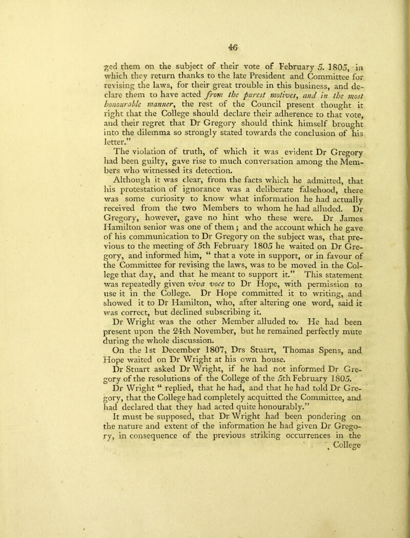 ged them on the subject of their vote of February 5. 1805, in which they return thanks to the late President and Committee for revising the laws, for their great trouble in this business, and de- clare them to have acted from the purest motives, and in the most honourable manner, the rest of the Council present thought it right that the College should declare their adherence to that vote, and their regret that Dr Gregory should think himself brought into the dilemma so strongly stated towards the conclusion of his letter.” The violation of truth, of which it was evident Dr Gregory had been guilty, gave rise to much conversation among the Mem- bers who witnessed its detection. Although it was clear, from the facts which he admitted, that his protestation of ignorance was a deliberate falsehood, there was some curiosity to know what information he had actually received from the two Members to whom he had alluded. Dr Gregory, however, gave no hint who these were. Dr James Hamilton senior was one of them ; and the account which he gave of his communication to Dr Gregory on the subject was, that pre- vious to the meeting of 5th February 1805 he waited on Dr Gre- gory, and informed him, “ that a vote in support, or in favour of the Committee for revising the laws, was to be moved in the Col- lege that day, and that he meant to support it.” This statement was repeatedly given viva voce to Dr Hope, with permission to use it in the College. Dr Hope committed it to writing, and showed it to Dr Hamilton, who, after altering one word, said it was correct, but declined subscribing it. Dr Wright was the other Member alluded to/ He had been present upon the 24th November, but he remained perfectly mute during the whole discussion. On the 1st December 1807, Drs Stuart, Thomas Spens, and Hope waited on Dr Wright at his own house. Dr Stuart asked Dr Wright, if he had not informed Dr Gre- gory of the resolutions of the College of the 5th February 1805. Dr Wright “ replied, that he had, and that he had told Dr Gre- gory, that the College had completely acquitted the Committee, and had declared that they had acted quite honourably.” It must be supposed, that Dr Wright had been pondering on the nature and extent of the information he had given Dr Grego- ry, in consequence of the previous striking occurrences in the College