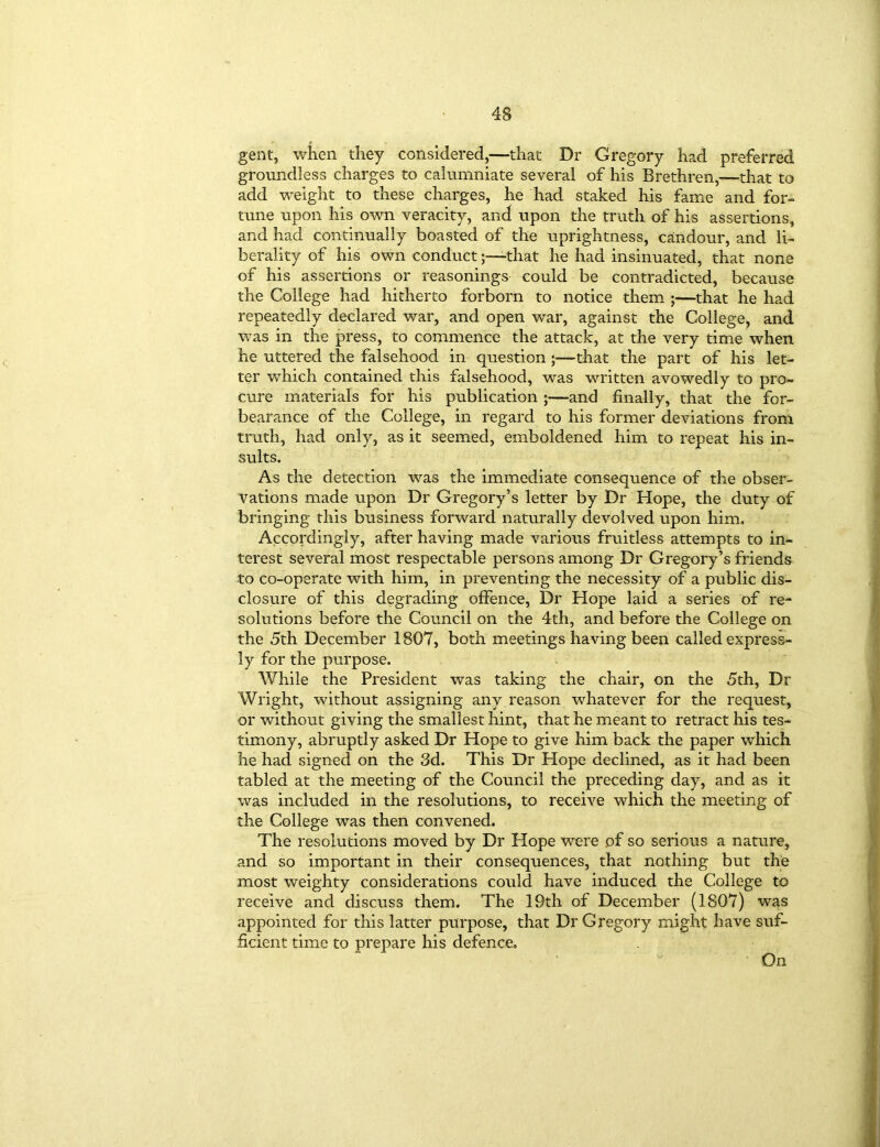 gent, when they considered,—that Dr Gregory had preferred groundless charges to calumniate several of his Brethren,-—that to add weight to these charges, he had staked his fame and for- tune upon his own veracity, and upon the truth of his assertions, and had continually boasted of the uprightness, candour, and li- berality of his own conductthat he had insinuated, that none of his assertions or reasonings could be contradicted, because the College had hitherto forborn to notice them ;—that he had repeatedly declared war, and open war, against the College, and was in the press, to commence the attack, at the very time when he uttered the falsehood in question that the part of his let- ter which contained this falsehood, was written avowedly to pro- cure materials for his publication ;—and finally, that the for- bearance of the College, in regard to his former deviations from truth, had only, as it seemed, emboldened him to repeat his in- sults. As the detection was the immediate consequence of the obser- vations made upon Dr Gregory’s letter by Dr Hope, the duty of bringing this business forward naturally devolved upon him. Accordingly, after having made various fruitless attempts to in- terest several most respectable persons among Dr Gregory’s friends to co-operate with him, in preventing the necessity of a public dis- closure of this degrading offence, Dr Hope laid a series of re- solutions before the Council on the 4th, and before the College on the 5th December 1807, both meetings having been called express- ly for the purpose. While the President was taking the chair, on the 5th, Dr Wright, without assigning any reason whatever for the request, or without giving the smallest hint, that he meant to retract his tes- timony, abruptly asked Dr Hope to give him back the paper which he had signed on the 3d. This Dr Hope declined, as it had been tabled at the meeting of the Council the preceding day, and as it was included in the resolutions, to receive which the meeting of the College was then convened. The resolutions moved by Dr Hope were of so serious a nature, and so important in their consequences, that nothing but the most weighty considerations could have induced the College to receive and discuss them. The 19th of December (1807) was appointed for this latter purpose, that Dr Gregory might have suf- ficient time to prepare his defence* On