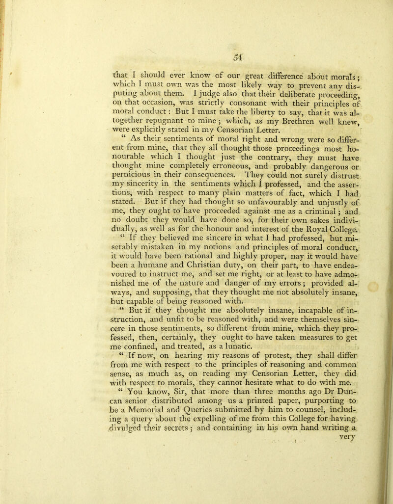 that I should ever know of our great difference about morals; which I must own was the most likely way to prevent any dis- puting about them. I judge also that their deliberate proceeding, on that occasion, was strictly consonant with their principles of moral conduct : But I must take the liberty to say, that it was al- together repugnant to mine ; which, as my Brethren well knew, were explicitly stated in my Censorian Letter. As their sentiments of moral right and wrong were so differ- ent from mine, that they all thought those proceedings most ho- nourable which I thought just the contrary, they must have thought mine completely erroneous, and probably dangerous or pernicious in their consequences. They could not surely distrust my sincerity in the sentiments which I professed, and the asser- tions, with respect to many plain matters of fact, which I had stated. But if they had thought so unfavourably and unjustly of me, they ought to have proceeded against me as a criminal ; and no doubt they would have done so, for their own sakes indivi- dually, as well as for the honour and interest of the Royal College. “ If they believed me sincere in what I had professed, but mi- serably mistaken in my notions and principles of moral conduct, it would have been rational and highly proper, nay it would have been a humane and Christian duty, on their part, to have endea- voured to instruct me, and set me right, or at least to have admo- nished me of the nature and danger of my errors; provided al- ways, and supposing, that they thought me not absolutely insane, but capable of being reasoned with. “ But if they thought me absolutely insane, incapable of in- struction, and unfit to be reasoned with, and were themselves sin- cere in those sentiments, so different from mine, which they pro- fessed, then, certainly, they ought to have taken measures to get me confined, and treated, as a lunatic. “ If now, on hearing my reasons of protest, they shall differ from me with respect to the principles of reasoning and common sense, as much as, on reading my Censorian Letter, they did with respect to morals, they cannot hesitate what to do with me. “ You know, Sir, that more than three months ago Dr Dun- can senior distributed among us a printed paper, purporting to be a Memorial and Queries submitted by him to counsel, includ- ing a query about the expelling of me from this College for having divulged their secrets ; and containing in his own hand writing a , . very