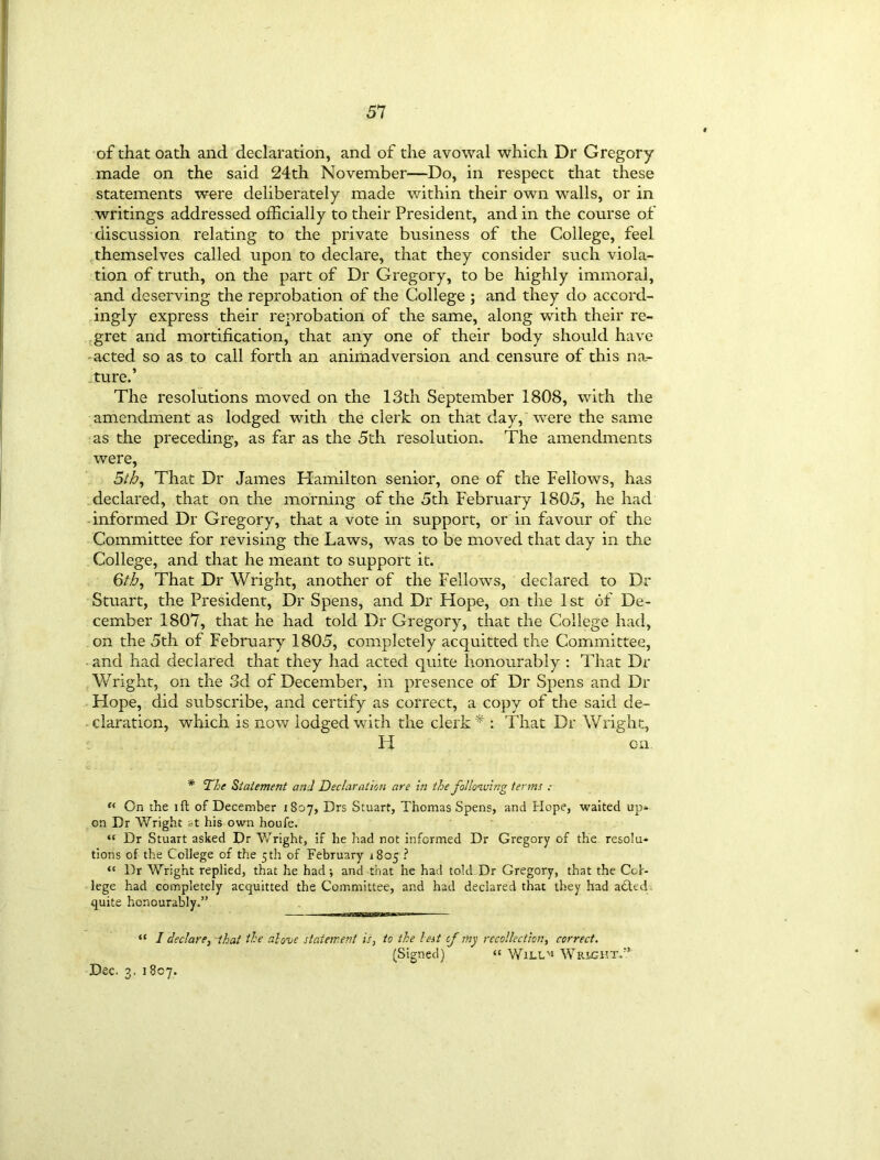 of that oath and declaration, and of the avowal which Dr Gregory made on the said 24th November'—Do, in respect that these statements were deliberately made within their own walls, or in writings addressed officially to their President, and in the course of discussion relating to the private business of the College, feel themselves called upon to declare, that they consider such viola- tion of truth, on the part of Dr Gregory, to be highly immoral, and deserving the reprobation of the College ; and they do accord- ingly express their reprobation of the same, along with their re- gret and mortification, that any one of their body should have acted so as to call forth an animadversion and censure of this na- ture.’ The resolutions moved on the 13th September 1808, with the amendment as lodged with the clerk on that day, were the same as the preceding, as far as the 5th resolution. The amendments were, 5/5, That Dr James Hamilton senior, one of the Fellows, has declared, that on the morning of the 5th February 1805, he had informed Dr Gregory, that a vote in support, or in favour of the Committee for revising the Laws, was to be moved that day in the College, and that he meant to support it. 6/5, That Dr Wright, another of the Fellows, declared to Dr Stuart, the President, Dr Spens, and Dr Hope, on the 1st of De- cember 1807, that he had told Dr Gregory, that the College had, on the 5th of February 1805, completely acquitted the Committee, and had declared that they had acted quite honourably : That Dr Wright, on the 3d of December, in presence of Dr Spens and Dr Hope, did subscribe, and certify as correct, a copy of the said de- claration, which is now lodged with the clerk * : That Dr Wright, Id on * The Statement and Declaration are in the following terms : “ On the ift of December 1807, Drs Stuart, Thomas Spens, and Hope, waited up- on Dr Wright <>t his own houfe. “ Dr Stuart asked Dr Wright, if he had not informed Dr Gregory of the resolu- tions of the College of the 5th of February 1805 ? “ Dr Wright replied, that he had; and that he had told Dr Gregory, that the CoK lege had completely acquitted the Committee, and had declared that they had a£ted quite honourably.” “ I declare, that the alove statement is, to the lest cf my recollection, correct. (Signed) “ Will'i Wright.” Dec. 3. 1807.