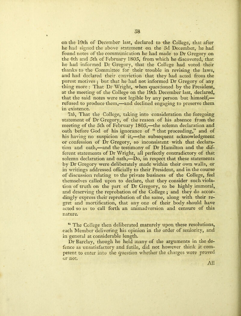 on the 19th of December last, declared to the College, that after he had signed the above statement on the 3d December, he had found notes of the communication he had made to Dr Gregory on the 4th and 5th of February 1805, from which he discovered, that he had informed Dr Gregory, that the College had voted their thanks to the Committee for their trouble in revising the laws, and had declared their conviction that they had acted from the purest motives ; but that he had not informed Dr Gregory of any thing more : That Dr Wright, when questioned by the President, at the meeting of the College on the 19th December last, declared, that the said notes were not legible by any person but himself,— refused to produce them,-—and declined engaging to preserve them in existence. 7/5, That the College, taking into consideration the foregoing statement of Dr Gregory, of the reason of his absence from the meeting of the 5th of February 1805,—the solemn declaration and oath before God of his ignorance of “ that proceeding,” and of his having no suspicion of it,—the subsequent acknowledgment or confession of Dr Gregory, so inconsistent with that declara- tion and oath,—and the testimony of Dr Hamilton and the dif- ferent statements of Dr Wright, all perfectly contradictory of that solemn declaration and oath,—Do, in respect that these statements by Dr Gregory were deliberately made within their own walls, or in writings addressed officially to their President, and in the course of discussion relating to the private business of the College, feel themselves called upon to declare, that they consider such viola- tion of truth on the part of Dr Gregory, to be highly immoral, and deserving the reprobation of the College ; and they do accor- dingly express their reprobation of the same, along with their re- gret and mortification, that any one of their body should have acted so as to call forth an animadversion and censure of this nature. “ The College then deliberated maturely upon these resolutions, each Member delivering his opinion in the order of seniority, and in general at considerable length. Dr Barclay, though he held many of the arguments in the de- fence as unsatisfactory and futile, did not however think it com- petent to enter into the question whether the charges were proved or not. All