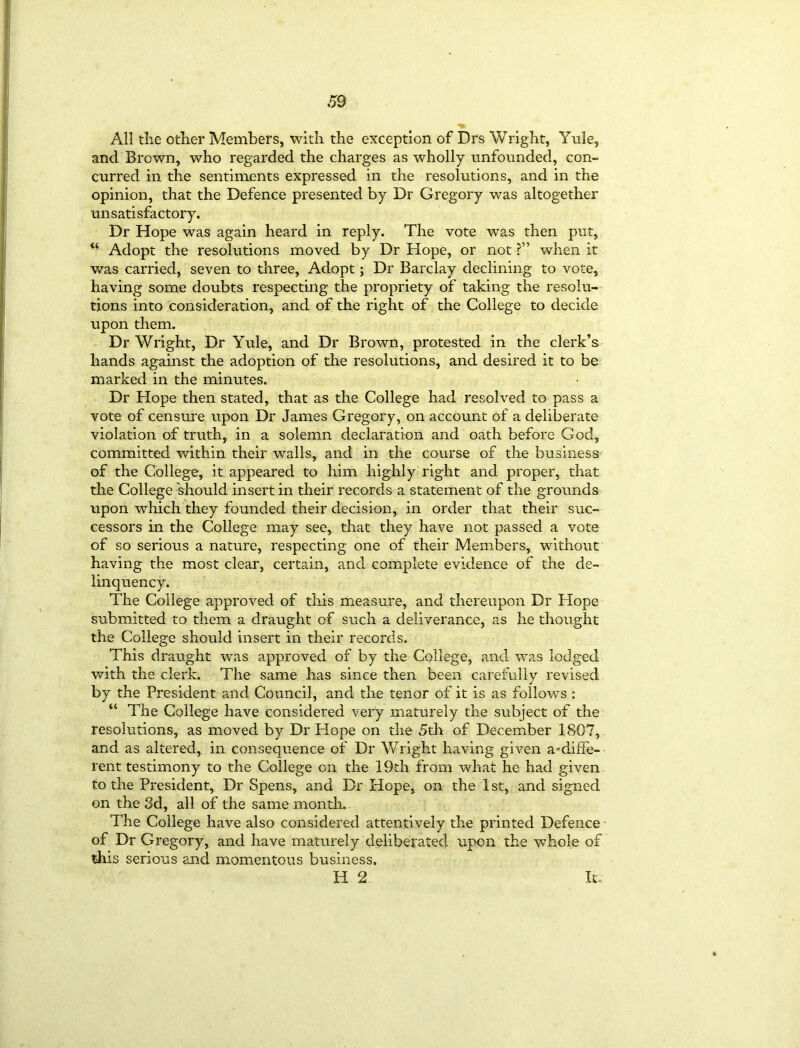 All the other Members, with the exception of Drs Wright, Yule, and Brown, who regarded the charges as wholly unfounded, con- curred in the sentiments expressed in the resolutions, and in the opinion, that the Defence presented by Dr Gregory was altogether unsatisfactory. Dr Hope was again heard in reply. The vote was then put, “ Adopt the resolutions moved by Dr Hope, or not when it was carried, seven to three, Adopt; Dr Barclay declining to vote, having some doubts respecting the propriety of taking the resolu- tions into consideration, and of the right of the College to decide upon them. Dr Wright, Dr Yule, and Dr Brown, protested in the clerk’s hands against the adoption of the resolutions, and desired it to be marked in the minutes. Dr Hope then stated, that as the College had resolved to pass a vote of censure upon Dr James Gregory, on account of a deliberate violation of truth, in a solemn declaration and oath before God, committed within their walls, and in the course of the business of the College, it appeared to him highly right and proper, that the College should insert in their records a statement of the grounds upon which they founded their decision, in order that their suc- cessors in the College may see, that they have not passed a vote of so serious a nature, respecting one of their Members, without having the most clear, certain, and complete evidence of the de- linquency. The College approved of this measure, and thereupon Dr Hope submitted to them a draught of such a deliverance, as he thought the College should insert in their records. This draught was approved of by the College, and was lodged with the clerk. The same has since then been carefully revised by the President and Council, and the tenor of it is as follows : “ The College have considered very maturely the subject of the resolutions, as moved by Dr Hope on the 5th of December 1807, and as altered, in consequence of Dr Wright having given a-diffe- l'ent testimony to the College on the 19th from what he had given to the President, Dr Spens, and Dr Hope, on the 1 st, and signed on the 3d, all of the same month. The College have also considered attentively the printed Defence of Dr Gregory, and have maturely deliberated upon the whole of this serious and momentous business. H 2 It-
