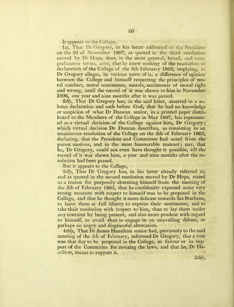 It appears to the College, 1 st. That Dr Gregory, in his letter addressed to the President on the 2d of November 1807, as quoted in the third resolution moved by Dr Hope, does, in the most general, broad, and com- prehensive terms, aver, that he knew nothing of the resolution or declaration of the College of the 5th February 1805, implying, as Dr Gregory alleges, in various parts of it, a difference of opinion between the College and himself respecting the principles of mo- ral conduct, moral sentiments, morals, sentiments of moral right and wrong, until the record of it was shewn to him in November 1806, one year and nine months after it was passed. 2dly. That Dr Gregory has, in the said letter, asserted in a so- lemn declaration and oath before God, that he had no knowledge or suspicion of what Dr Duncan senior, in a printed paper distri- buted to the Members of the College in May 1807, has represent- ed as a virtual decision of the College against him, Dr Gregory; which virtual decision Dr Duncan describes, as consisting in an unanimous resolution of the College on the 5th of February 1805, declaring, that the President and Committee had acted from the purest motives, and in the most honourable manner ; nay, that he, Dr Gregory, could not even have thought it possible, till the record of it was shewn him, a year and nine months after the re- solution had been passed. But it appears to the College, Sdlj, That Dr Gregory has, in his letter already referred to, and as quoted in the second resolution moved by Dr Hope, stated as a reason for purposely absenting himself from the meeting of the 5th of February 1805, that he confidently expected some very strong measure with respect to himself was to be proposed in the College, and that he thought it more delicate towards his Brethren, to leave them at full liberty to express their sentiments, and to take their resolution with respect to him, than to lay them under any restraint by being present, and also more prudent with regard to himself, to avoid than to engage in an unavailing debate, or perhaps an angry and disgraceful altercation. 4thly. That Dr James Hamilton senior had, previously to the said meeting of the 5th of February, informed Dr Gregory, that a vote was that day to be proposed in the College, in favour or in sup- port of the Committee for revising the laws, and that he, Dr Ha- milton, meant to support it.