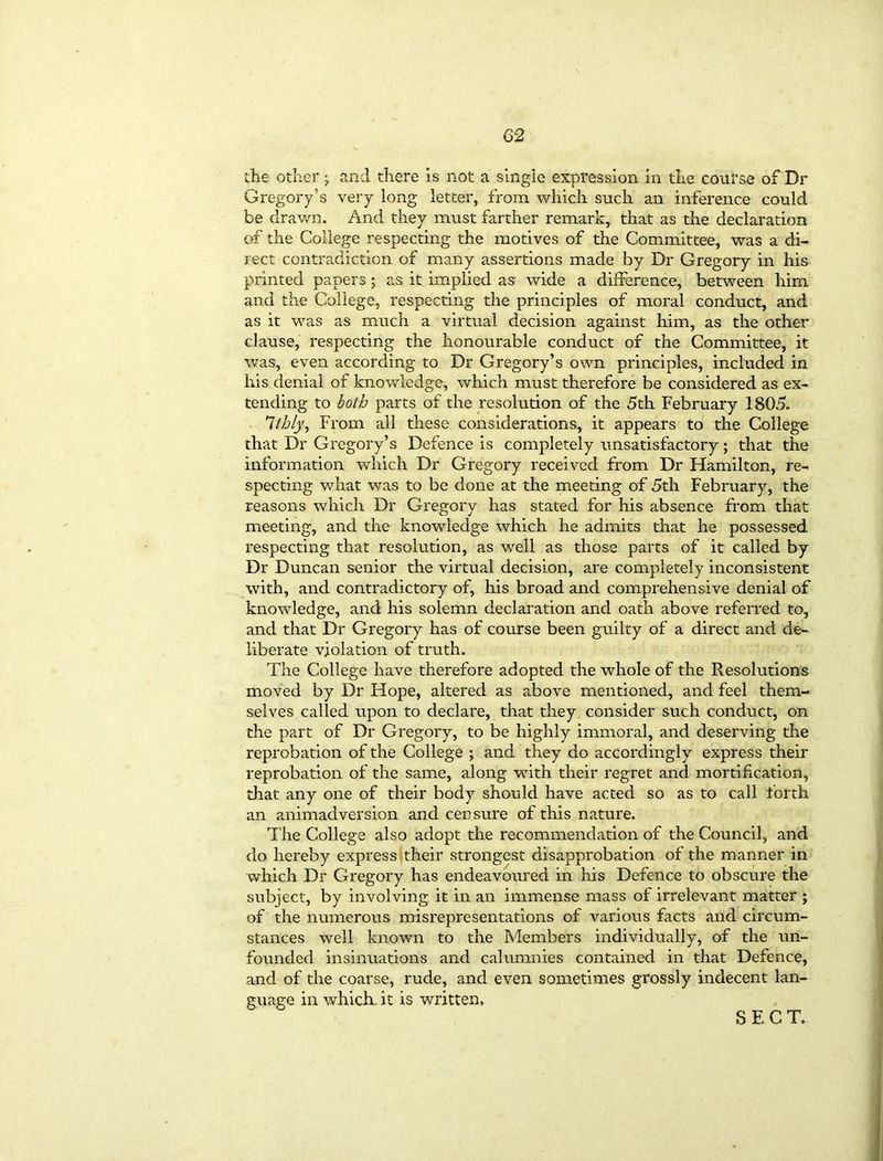 02 the other; and there is not a single expression in the course of Dr Gregory’s very long letter, from which such an inference could be drawn. And they must farther remark, that as tire declaration of the College respecting the motives of the Committee, was a di- rect contradiction of many assertions made by Dr Gregory in his printed papers; as it implied as wide a difference, between him and the College, respecting the principles of moral conduct, and as it was as much a virtual decision against him, as the other clause, respecting the honourable conduct of the Committee, it was, even according to Dr Gregory’s own principles, included in his denial of knowledge, which must therefore be considered as ex- tending to both parts of the resolution of the 5th February 1805. Itbly, From all these considerations, it appears to the College that Dr Gregory’s Defence is completely unsatisfactory; that the information which Dr Gregory received from Dr Hamilton, re- specting what was to be done at the meeting of 5th February, the reasons which Dr Gregory has stated for his absence from that meeting, and the knowledge which he admits that he possessed respecting that resolution, as well as those parts of it called by Dr Duncan senior the virtual decision, are completely inconsistent with, and contradictory of, his broad and comprehensive denial of knowledge, and his solemn declaration and oath above referred to, and that Dr Gregory has of course been guilty of a direct and de- liberate violation of truth. The College have therefore adopted the whole of the Resolutions moved by Dr Hope, altered as above mentioned, and feel them- selves called upon to declare, that they consider such conduct, on the part of Dr Gregory, to be highly immoral, and deserving the reprobation of the College ; and they do accordingly express their reprobation of the same, along with their regret and mortification, that any one of their body should have acted so as to call forth an animadversion and censure of this nature. The College also adopt the recommendation of the Council, and do hereby express their strongest disapprobation of the manner in which Dr Gregory has endeavoured in his Defence to obscure the subject, by involving it in an immense mass of irrelevant matter ; of the numerous misrepresentations of various facts and circum- stances well known to the Members individually, of the un- founded insinuations and calumnies contained in that Defence, and of the coarse, rude, and even sometimes grossly indecent lan- guage in which, it is written. SECT.