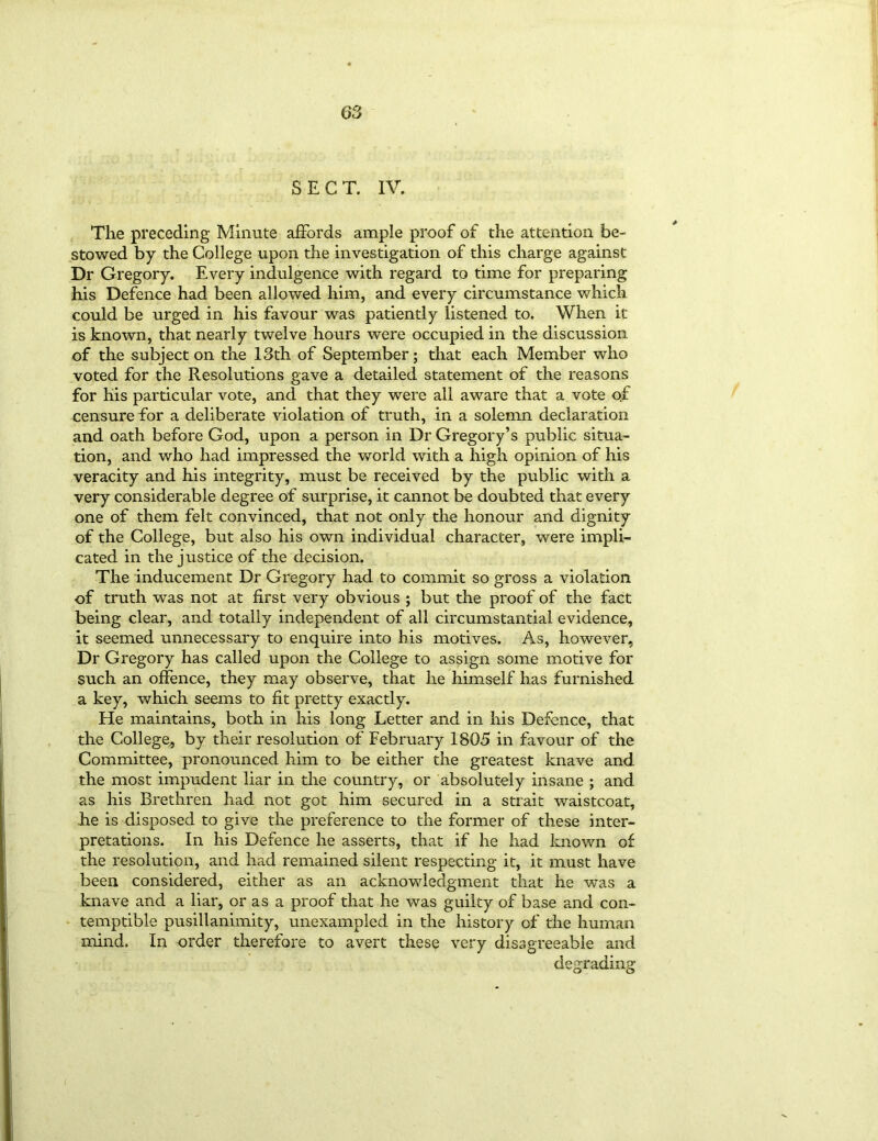 The preceding Minute affords ample proof of the attention be- stowed by the College upon the investigation of this charge against Dr Gregory. Every indulgence with regard to time for preparing his Defence had been allowed him, and every circumstance which could be urged in his favour was patiently listened to. When it is known, that nearly twelve hours were occupied in the discussion of the subject on the 13th of September; that each Member who voted for the Resolutions gave a detailed statement of the reasons for his particular vote, and that they were all aware that a vote o.£ censure for a deliberate violation of truth, in a solemn declaration and oath before God, upon a person in Dr Gregory’s public situa- tion, and who had impressed the world with a high opinion of his veracity and his integrity, must be received by the public with a very considerable degree of surprise, it cannot be doubted that every one of them felt convinced, that not only the honour and dignity of the College, but also his own individual character, were impli- cated in the justice of the decision. The inducement Dr Gregory had to commit so gross a violation of truth was not at first very obvious ; but the proof of the fact being clear, and totally independent of all circumstantial evidence, it seemed unnecessary to enquire into bis motives. As, however, Dr Gregory has called upon the College to assign some motive for such an offence, they may observe, that he himself has furnished a key, which seems to fit pretty exactly. He maintains, both in his long Letter and in his Defence, that the College, by their resolution of February 1805 in favour of the Committee, pronounced him to be either the greatest knave and the most impudent liar in the country, or absolutely insane ; and as his Brethren had not got him secured in a strait waistcoat, he is disposed to give the preference to the former of these inter- pretations. In his Defence he asserts, that if he had known of the resolution, and had remained silent respecting it, it must have been considered, either as an acknowledgment that he was a knave and a liar, or as a proof that he was guilty of base and con- temptible pusillanimity, unexampled in the history of the human mind. In order therefore to avert these very disagreeable and degrading