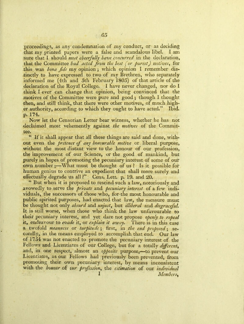 proceedings, as any condemnation of my conduct, or as deciding that my printed papers were a false and scandalous libel. I am sure that I should most cheerfully have concurred in the declaration, that the Committee had acted from the best (or purest) motives, for this was bona fde my opinion ; which opinion I remember dis- tinctly to have expressed to two of my Brethren, who separately informed me (4th and 5th February 1805) of that article of the declaration of the Royal College. I have never changed, nor do I think I ever can change that opinion, being convinced that the motives of the Committee were pure and good ; though I thought then, and still think, that there were other motives, of much high- er authority, according to which they ought to have acted.” Ibid* p. 174. Now let the Censorian Letter bear witness, whether he has not declaimed most vehemently against the motives of the Commit- tee. “ If it shall appear that all these things are said and done, with- out even die pretence of any honourable motive or liberal purpose, without the most distant view to the honour of our profession, the improvement of our Science, or the good of mankind, but purely in hopes of promoting the pecuniary interest of some of our own number ;—What must be thought of us ? Is it possible for human genius to contrive an expedient that shall more surely and effectually degrade us all ?” Cens. Lett. p. 19. and 20. “ But when it is proposed to rescind such a law, notoriously and avowedly to serve the private and pecuniary interest of a few indi- viduals, the successors of those who, for the most honourable and public spirited purposes, had enacted that law, the measure must be thought not only absurd and unjustr but illiberal and disgraceful\ It is still wnrse, when those who think the law unfavourable to their pecuniary interest, and yet dare not propose openly to repeal it, endeavour to evade it, or explain it away. There is in this case a twofold meanness or turpitude ; first, in the end proposed; se- condly, in the means employed to accomplish that end. Our law of 1754 was not enacted to promote the pecuniary interest of the Fellows and Licentiates of our College, but for a totally diffej'ent, and, in one respect, almost an opposite purpose,—to prevent our Licentiates, as our Fellows had previously been prevented, from promoting their own pecuniary interest, by means inconsistent with the honour of cur profession, the estimation of our individual I Members,