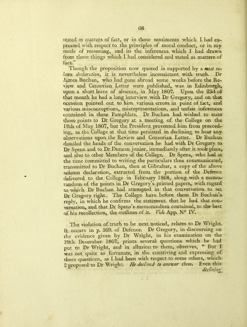 stated as matters of fact, or in those sentiments which I had ex- pressed with respect to the principles of moral conduct, or in my mode of reasoning, and in the inferences which I had drawn from those things which I had considered and stated as matters of fact.” Though the proposition now quoted is supported by a most so- lemn declaration, it is nevertheless inconsistent with truth. Dr James Buchan, who had gone abroad some weeks before the Re- view and Censorian Letter were published, was in Edinburgh, upon a short leave of absence, in May 1807. Upon the 23d of that month he had a long interview with Dr Gregory, and on that occasion pointed out to him various errors, in point of fact, and various misconceptions, misrepresentation's, and unfair inferences contained in these Pamphlets. Dr Buchan had wished to state those points to Dr Gregory at a meeting of the College on the 19th of May 1807, but the President prevented him from proceed- ing, as the College at that time persisted in declining to hear any observations upon the Review and Censorian Letter. Dr Buchan- detailed the heads of the conversation he had with Dr Gregory to Dr Spens and to Dr Duncan junior, immediately after it took place,, and also to other Members of. the College. Dr Spens, who had at the time committed to writing the particulars thus communicated, transmitted to Dr Buchan, then at Gibraltar, a copy of the above solemn declaration, extracted from the portion of the Defence delivered to the College in February 1808, along with a memo- randum of the points in Dr Gregory’s printed papers, with regard to which Dr Buchan had attempted in that conversation, to set Dr Gregory right. The College have before them Dr Buchan’s reply, in which he confirms the statement that he had that con- versation, and that Dr Spens’s memorandum contained, to the best of his recollection, the outlines of it. Vide App. N° IV. The violation of truth to be next noticed, relates to Dr Wright. It occurs in p. 369. of Defence. Dr Gregory, in discoursing on the evidence given by Dr Wright, in his examination on the 19th December 1807* prints several questions which he had put to Dr Wright, and in allusion to them, observes, “ But I was not quite so fortunate, in the contriving and expressing of those questions, as I had been with respect to some others, which Luroposed to Dr Wright. He declined to answer them* Even this *■* declining