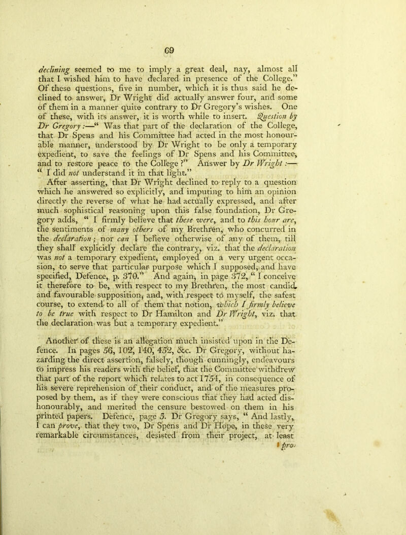 declining seemed to me to imply a great deal, nay, almost all that I wished him to have declared in presence of the College.” Of these questions, five in number, which it is thus said he de- clined to answer, Dr Wright did actually answer four, and some of them in a manner quite contrary to Dr Gregory’s wishes. One of these, with it's answer, it is worth while to insert. Question by Dr Gregory:—“ Was that part of the declaration of the College, that Dr Spens and his Committee had acted in the most honour- able manner, understood by Dr Wright to be only a temporary expedient, to save the feelings of Dr Spens and his Committee, and to restore peace to the College ?” Answer by Dr Wright:— “ I did not understand it in that light.” After asserting, that Dr Wright declined to reply to a question which he answered so explicitly, and imputing to him an opinion directly the reverse of what he had actilally expressed, and after much sophistical reasoning upon this false foundation, Dr Gre- gory adds, “ I firmly believe that these were, and to this hour are, the sentiments of many others of my Brethren, who concurred in the declaration; nor can I believe otherwise of any of them, till they shall' explicitly declare the contrary, viz. that the declaration was not a temporary expedient, employed on a very urgent occa- sion, to serve that particular purpose which I supposed, and have specified. Defence, p. 370.” And again, in page 372, “ I conceive it therefore to be, with respect to my Brethren, the most candid, and favourable supposition, and, with respect to myself, the safest course, to extend to all of them that notion, which / firmly believe to be true with respect to Dr Hamilton and Dr Wright, viz. that the declaration was but a temporary expedient.” Another1 of these is an allegation much insisted upon in the De- fence. In pages 56, 102, 140, 452, &c. Dr Gregory, without ha- zarding the direct assertion, falsely, though cunningly, endeavours to impress his readers with the belief, that the Committee withdrew that part of the report which relates to act 1754, in consequence of llis severe reprehension of their conduct, and of the measures pro- posed by them, as if they were conscious that they had acted dis- honourably, and merited the censure bestowed on them in his printed papers. Defence, page 5. Dr Gregary says, “ And lastly, I can prove, that they two, Dr Spens and Dr Hbpe, in these very remarkable circumstances, desisted from their project, at- least f proj