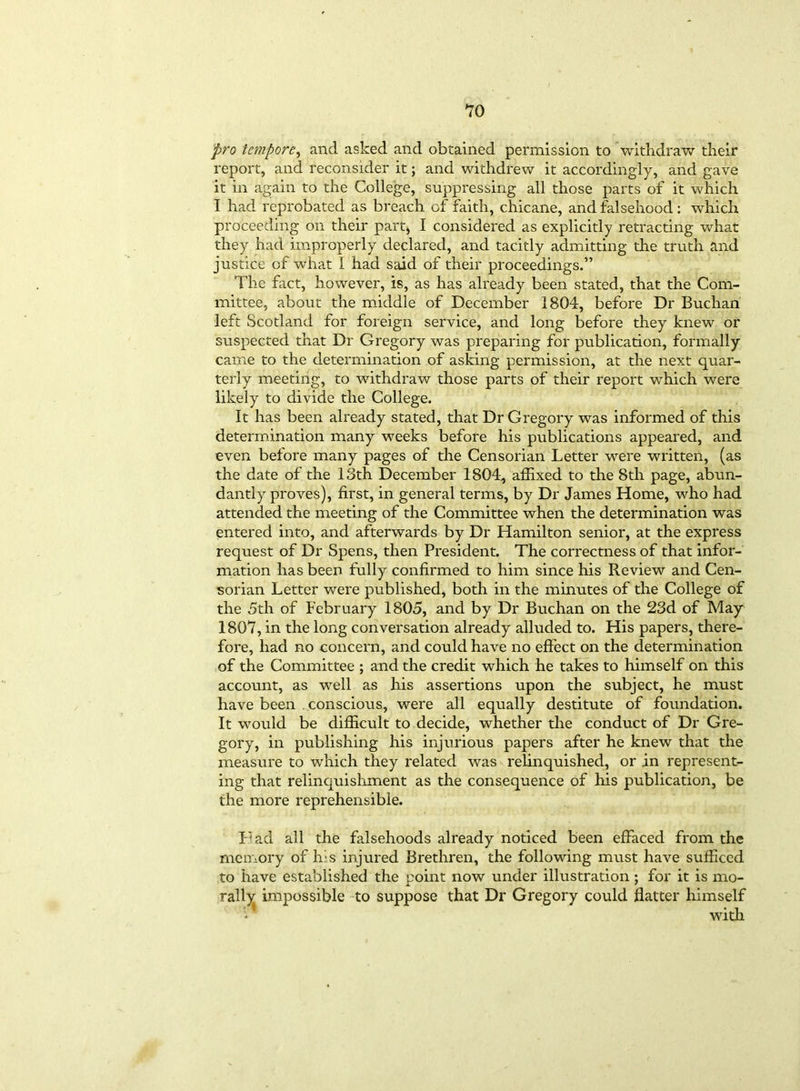 pro tempore, and asked and obtained permission to withdraw their report, and reconsider it; and withdrew it accordingly, and gave it in again to the College, suppressing all those parts of it which I had reprobated as breach of faith, chicane, and falsehood: which proceeding on their part, I considered as explicitly retracting what they had improperly declared, and tacitly admitting the truth and justice of what I had said of their proceedings.” The fact, however, is, as has already been stated, that the Com- mittee, about the middle of December 1804, before Dr Buchan left Scotland for foreign service, and long before they knew or suspected that Dr Gregory was preparing for publication, formally came to the determination of asking permission, at the next quar- terly meeting, to withdraw those parts of their report which were likely to divide the College. It has been already stated, that Dr Gregory was informed of this determination many weeks before his publications appeared, and even before many pages of the Censorian Letter were written, (as the date of the 13th December 1804, affixed to the 8th page, abun- dantly proves), first, in general terms, by Dr James Home, who had attended the meeting of the Committee when the determination was entered into, and afterwards by Dr Hamilton senior, at the express request of Dr Spens, then President. The correctness of that infor- mation has been fully confirmed to him since his Review and Cen- sorian Letter were published, both in the minutes of the College of the 5th of February 1805, and by Dr Buchan on the 23d of May 1807, in the long conversation already alluded to. His papers, there- fore, had no concern, and could have no effect on the determination of the Committee ; and the credit which he takes to himself on this account, as well as his assertions upon the subject, he must have been conscious, were all equally destitute of foundation. It would be difficult to decide, whether the conduct of Dr Gre- gory, in publishing his injurious papers after he knew that the measure to which they related was relinquished, or in represent- ing that relinquishment as the consequence of his publication, be the more reprehensible. Pad all die falsehoods already noticed been effaced from the memory of his injured Brethren, the following must have sufficed to have established the point now under illustration; for it is mo- rally impossible to suppose that Dr Gregory could flatter himself with